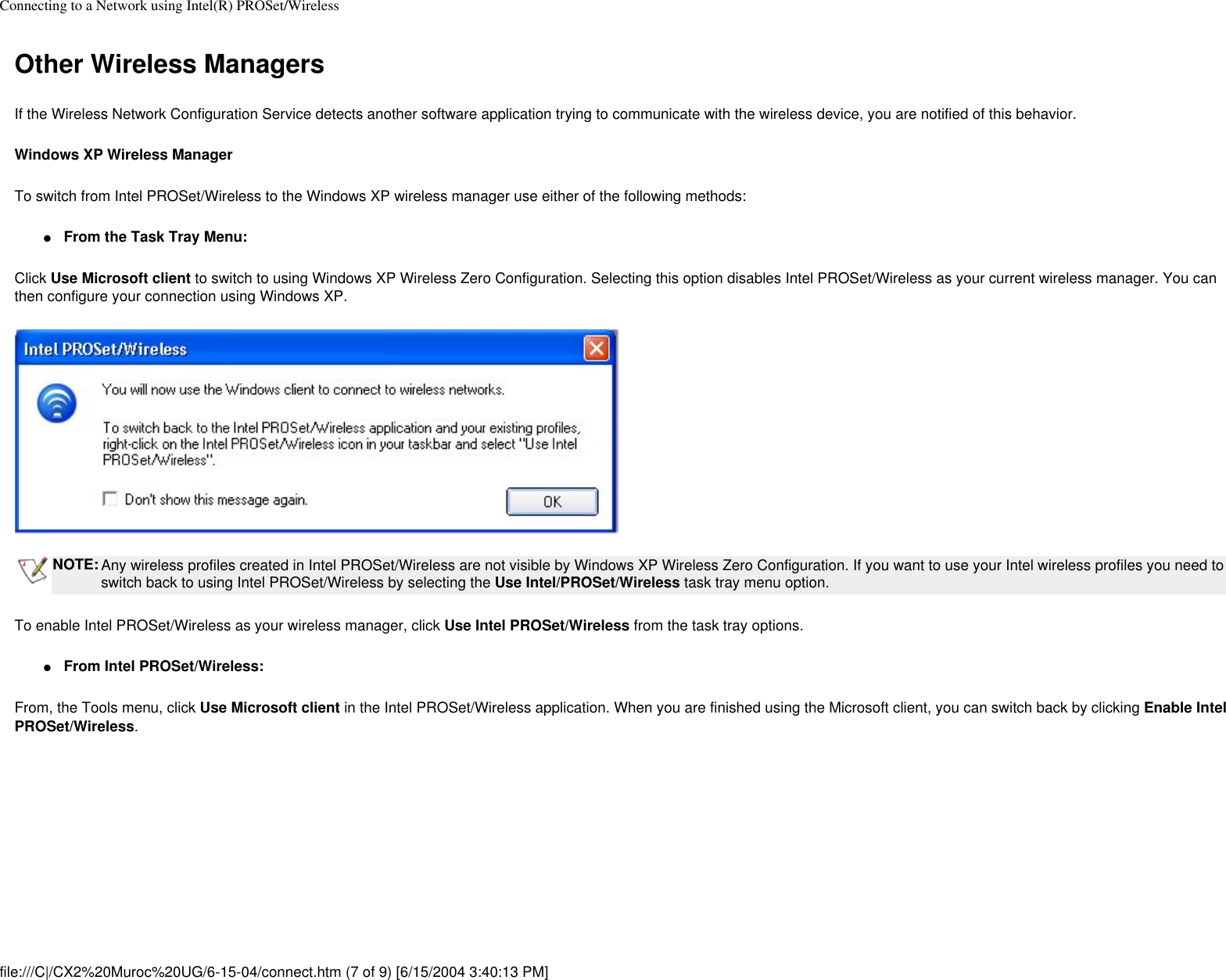 Connecting to a Network using Intel(R) PROSet/WirelessOther Wireless ManagersIf the Wireless Network Configuration Service detects another software application trying to communicate with the wireless device, you are notified of this behavior. Windows XP Wireless ManagerTo switch from Intel PROSet/Wireless to the Windows XP wireless manager use either of the following methods:●     From the Task Tray Menu:Click Use Microsoft client to switch to using Windows XP Wireless Zero Configuration. Selecting this option disables Intel PROSet/Wireless as your current wireless manager. You can then configure your connection using Windows XP. NOTE: Any wireless profiles created in Intel PROSet/Wireless are not visible by Windows XP Wireless Zero Configuration. If you want to use your Intel wireless profiles you need to switch back to using Intel PROSet/Wireless by selecting the Use Intel/PROSet/Wireless task tray menu option.To enable Intel PROSet/Wireless as your wireless manager, click Use Intel PROSet/Wireless from the task tray options. ●     From Intel PROSet/Wireless:From, the Tools menu, click Use Microsoft client in the Intel PROSet/Wireless application. When you are finished using the Microsoft client, you can switch back by clicking Enable Intel PROSet/Wireless.file:///C|/CX2%20Muroc%20UG/6-15-04/connect.htm (7 of 9) [6/15/2004 3:40:13 PM]