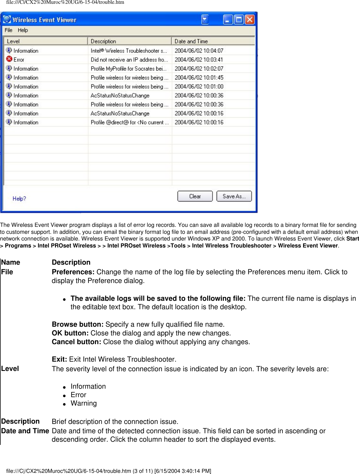 file:///C|/CX2%20Muroc%20UG/6-15-04/trouble.htmThe Wireless Event Viewer program displays a list of error log records. You can save all available log records to a binary format file for sending to customer support. In addition, you can email the binary format log file to an email address (pre-configured with a default email address) when network connection is available. Wireless Event Viewer is supported under Windows XP and 2000. To launch Wireless Event Viewer, click Start &gt; Programs &gt; Intel PROset Wireless &gt; &gt; Intel PROset Wireless &gt;Tools &gt; Intel Wireless Troubleshooter &gt; Wireless Event Viewer.Name DescriptionFile Preferences: Change the name of the log file by selecting the Preferences menu item. Click to display the Preference dialog. ●     The available logs will be saved to the following file: The current file name is displays in the editable text box. The default location is the desktop.Browse button: Specify a new fully qualified file name.OK button: Close the dialog and apply the new changes.Cancel button: Close the dialog without applying any changes.Exit: Exit Intel Wireless Troubleshooter.Level The severity level of the connection issue is indicated by an icon. The severity levels are:●     Information●     Error●     WarningDescription Brief description of the connection issue.Date and Time Date and time of the detected connection issue. This field can be sorted in ascending or descending order. Click the column header to sort the displayed events.file:///C|/CX2%20Muroc%20UG/6-15-04/trouble.htm (3 of 11) [6/15/2004 3:40:14 PM]