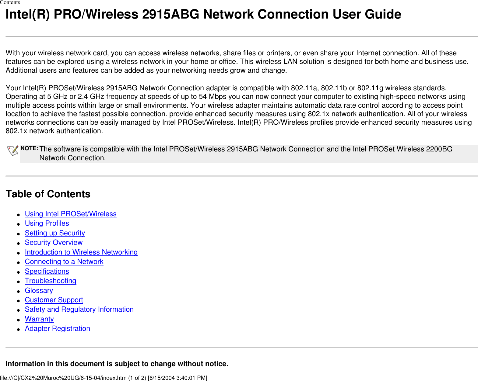 ContentsIntel(R) PRO/Wireless 2915ABG Network Connection User GuideWith your wireless network card, you can access wireless networks, share files or printers, or even share your Internet connection. All of these features can be explored using a wireless network in your home or office. This wireless LAN solution is designed for both home and business use. Additional users and features can be added as your networking needs grow and change.Your Intel(R) PROSet/Wireless 2915ABG Network Connection adapter is compatible with 802.11a, 802.11b or 802.11g wireless standards. Operating at 5 GHz or 2.4 GHz frequency at speeds of up to 54 Mbps you can now connect your computer to existing high-speed networks using multiple access points within large or small environments. Your wireless adapter maintains automatic data rate control according to access point location to achieve the fastest possible connection. provide enhanced security measures using 802.1x network authentication. All of your wireless networks connections can be easily managed by Intel PROSet/Wireless. Intel(R) PRO/Wireless profiles provide enhanced security measures using 802.1x network authentication.NOTE: The software is compatible with the Intel PROSet/Wireless 2915ABG Network Connection and the Intel PROSet Wireless 2200BG Network Connection.Table of Contents●     Using Intel PROSet/Wireless ●     Using Profiles ●     Setting up Security●     Security Overview ●     Introduction to Wireless Networking ●     Connecting to a Network ●     Specifications ●     Troubleshooting ●     Glossary ●     Customer Support●     Safety and Regulatory Information ●     Warranty●     Adapter RegistrationInformation in this document is subject to change without notice.file:///C|/CX2%20Muroc%20UG/6-15-04/index.htm (1 of 2) [6/15/2004 3:40:01 PM]