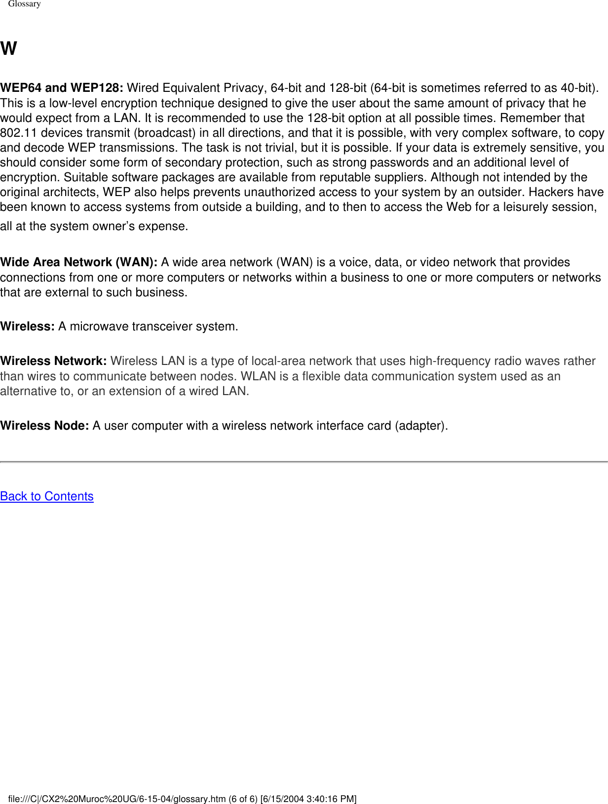 GlossaryWWEP64 and WEP128: Wired Equivalent Privacy, 64-bit and 128-bit (64-bit is sometimes referred to as 40-bit). This is a low-level encryption technique designed to give the user about the same amount of privacy that he would expect from a LAN. It is recommended to use the 128-bit option at all possible times. Remember that 802.11 devices transmit (broadcast) in all directions, and that it is possible, with very complex software, to copy and decode WEP transmissions. The task is not trivial, but it is possible. If your data is extremely sensitive, you should consider some form of secondary protection, such as strong passwords and an additional level of encryption. Suitable software packages are available from reputable suppliers. Although not intended by the original architects, WEP also helps prevents unauthorized access to your system by an outsider. Hackers have been known to access systems from outside a building, and to then to access the Web for a leisurely session, all at the system owner’s expense. Wide Area Network (WAN): A wide area network (WAN) is a voice, data, or video network that provides connections from one or more computers or networks within a business to one or more computers or networks that are external to such business. Wireless: A microwave transceiver system. Wireless Network: Wireless LAN is a type of local-area network that uses high-frequency radio waves rather than wires to communicate between nodes. WLAN is a flexible data communication system used as an alternative to, or an extension of a wired LAN. Wireless Node: A user computer with a wireless network interface card (adapter). Back to Contents file:///C|/CX2%20Muroc%20UG/6-15-04/glossary.htm (6 of 6) [6/15/2004 3:40:16 PM]