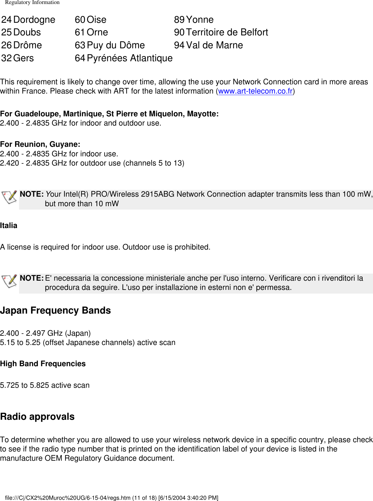 Regulatory Information24Dordogne 60Oise 89Yonne25Doubs 61Orne 90Territoire de Belfort26Drôme 63Puy du Dôme 94Val de Marne32Gers 64Pyrénées Atlantique   This requirement is likely to change over time, allowing the use your Network Connection card in more areas within France. Please check with ART for the latest information (www.art-telecom.co.fr)For Guadeloupe, Martinique, St Pierre et Miquelon, Mayotte: 2.400 - 2.4835 GHz for indoor and outdoor use.For Reunion, Guyane:2.400 - 2.4835 GHz for indoor use. 2.420 - 2.4835 GHz for outdoor use (channels 5 to 13) NOTE: Your Intel(R) PRO/Wireless 2915ABG Network Connection adapter transmits less than 100 mW, but more than 10 mWItaliaA license is required for indoor use. Outdoor use is prohibited. NOTE: E&apos; necessaria la concessione ministeriale anche per l&apos;uso interno. Verificare con i rivenditori la procedura da seguire. L&apos;uso per installazione in esterni non e&apos; permessa.Japan Frequency Bands2.400 - 2.497 GHz (Japan)5.15 to 5.25 (offset Japanese channels) active scan High Band Frequencies5.725 to 5.825 active scan Radio approvalsTo determine whether you are allowed to use your wireless network device in a specific country, please check to see if the radio type number that is printed on the identification label of your device is listed in the manufacture OEM Regulatory Guidance document.file:///C|/CX2%20Muroc%20UG/6-15-04/regs.htm (11 of 18) [6/15/2004 3:40:20 PM]