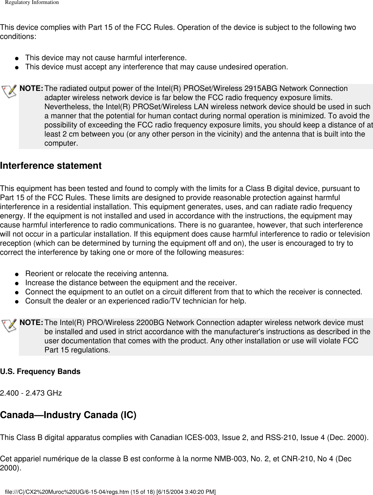 Regulatory InformationThis device complies with Part 15 of the FCC Rules. Operation of the device is subject to the following two conditions:●     This device may not cause harmful interference. ●     This device must accept any interference that may cause undesired operation.NOTE: The radiated output power of the Intel(R) PROSet/Wireless 2915ABG Network Connection adapter wireless network device is far below the FCC radio frequency exposure limits. Nevertheless, the Intel(R) PROSet/Wireless LAN wireless network device should be used in such a manner that the potential for human contact during normal operation is minimized. To avoid the possibility of exceeding the FCC radio frequency exposure limits, you should keep a distance of at least 2 cm between you (or any other person in the vicinity) and the antenna that is built into the computer. Interference statementThis equipment has been tested and found to comply with the limits for a Class B digital device, pursuant to Part 15 of the FCC Rules. These limits are designed to provide reasonable protection against harmful interference in a residential installation. This equipment generates, uses, and can radiate radio frequency energy. If the equipment is not installed and used in accordance with the instructions, the equipment may cause harmful interference to radio communications. There is no guarantee, however, that such interference will not occur in a particular installation. If this equipment does cause harmful interference to radio or television reception (which can be determined by turning the equipment off and on), the user is encouraged to try to correct the interference by taking one or more of the following measures:●     Reorient or relocate the receiving antenna. ●     Increase the distance between the equipment and the receiver. ●     Connect the equipment to an outlet on a circuit different from that to which the receiver is connected. ●     Consult the dealer or an experienced radio/TV technician for help.NOTE: The Intel(R) PRO/Wireless 2200BG Network Connection adapter wireless network device must be installed and used in strict accordance with the manufacturer&apos;s instructions as described in the user documentation that comes with the product. Any other installation or use will violate FCC Part 15 regulations.U.S. Frequency Bands2.400 - 2.473 GHz Canada—Industry Canada (IC)This Class B digital apparatus complies with Canadian ICES-003, Issue 2, and RSS-210, Issue 4 (Dec. 2000). Cet appariel numérique de la classe B est conforme à la norme NMB-003, No. 2, et CNR-210, No 4 (Dec 2000).file:///C|/CX2%20Muroc%20UG/6-15-04/regs.htm (15 of 18) [6/15/2004 3:40:20 PM]