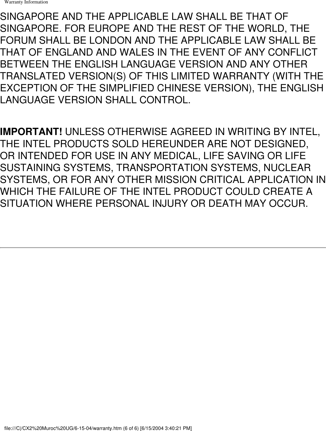 Warranty InformationSINGAPORE AND THE APPLICABLE LAW SHALL BE THAT OF SINGAPORE. FOR EUROPE AND THE REST OF THE WORLD, THE FORUM SHALL BE LONDON AND THE APPLICABLE LAW SHALL BE THAT OF ENGLAND AND WALES IN THE EVENT OF ANY CONFLICT BETWEEN THE ENGLISH LANGUAGE VERSION AND ANY OTHER TRANSLATED VERSION(S) OF THIS LIMITED WARRANTY (WITH THE EXCEPTION OF THE SIMPLIFIED CHINESE VERSION), THE ENGLISH LANGUAGE VERSION SHALL CONTROL.IMPORTANT! UNLESS OTHERWISE AGREED IN WRITING BY INTEL, THE INTEL PRODUCTS SOLD HEREUNDER ARE NOT DESIGNED, OR INTENDED FOR USE IN ANY MEDICAL, LIFE SAVING OR LIFE SUSTAINING SYSTEMS, TRANSPORTATION SYSTEMS, NUCLEAR SYSTEMS, OR FOR ANY OTHER MISSION CRITICAL APPLICATION IN WHICH THE FAILURE OF THE INTEL PRODUCT COULD CREATE A SITUATION WHERE PERSONAL INJURY OR DEATH MAY OCCUR. file:///C|/CX2%20Muroc%20UG/6-15-04/warranty.htm (6 of 6) [6/15/2004 3:40:21 PM]