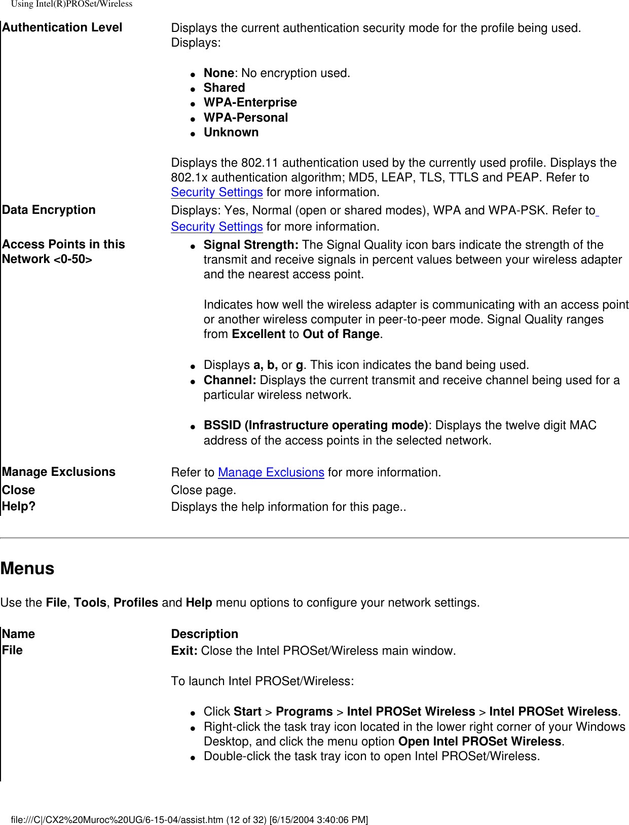 Using Intel(R)PROSet/WirelessAuthentication Level Displays the current authentication security mode for the profile being used. Displays:●     None: No encryption used.●     Shared ●     WPA-Enterprise●     WPA-Personal●     UnknownDisplays the 802.11 authentication used by the currently used profile. Displays the 802.1x authentication algorithm; MD5, LEAP, TLS, TTLS and PEAP. Refer to Security Settings for more information.Data Encryption Displays: Yes, Normal (open or shared modes), WPA and WPA-PSK. Refer to Security Settings for more information.Access Points in this Network &lt;0-50&gt;●     Signal Strength: The Signal Quality icon bars indicate the strength of the transmit and receive signals in percent values between your wireless adapter and the nearest access point.Indicates how well the wireless adapter is communicating with an access point or another wireless computer in peer-to-peer mode. Signal Quality ranges from Excellent to Out of Range. ●     Displays a, b, or g. This icon indicates the band being used.●     Channel: Displays the current transmit and receive channel being used for a particular wireless network.●     BSSID (Infrastructure operating mode): Displays the twelve digit MAC address of the access points in the selected network. Manage Exclusions  Refer to Manage Exclusions for more information.Close  Close page.Help? Displays the help information for this page..MenusUse the File, Tools, Profiles and Help menu options to configure your network settings. Name DescriptionFile Exit: Close the Intel PROSet/Wireless main window. To launch Intel PROSet/Wireless:●     Click Start &gt; Programs &gt; Intel PROSet Wireless &gt; Intel PROSet Wireless.●     Right-click the task tray icon located in the lower right corner of your Windows Desktop, and click the menu option Open Intel PROSet Wireless.●     Double-click the task tray icon to open Intel PROSet/Wireless.file:///C|/CX2%20Muroc%20UG/6-15-04/assist.htm (12 of 32) [6/15/2004 3:40:06 PM]