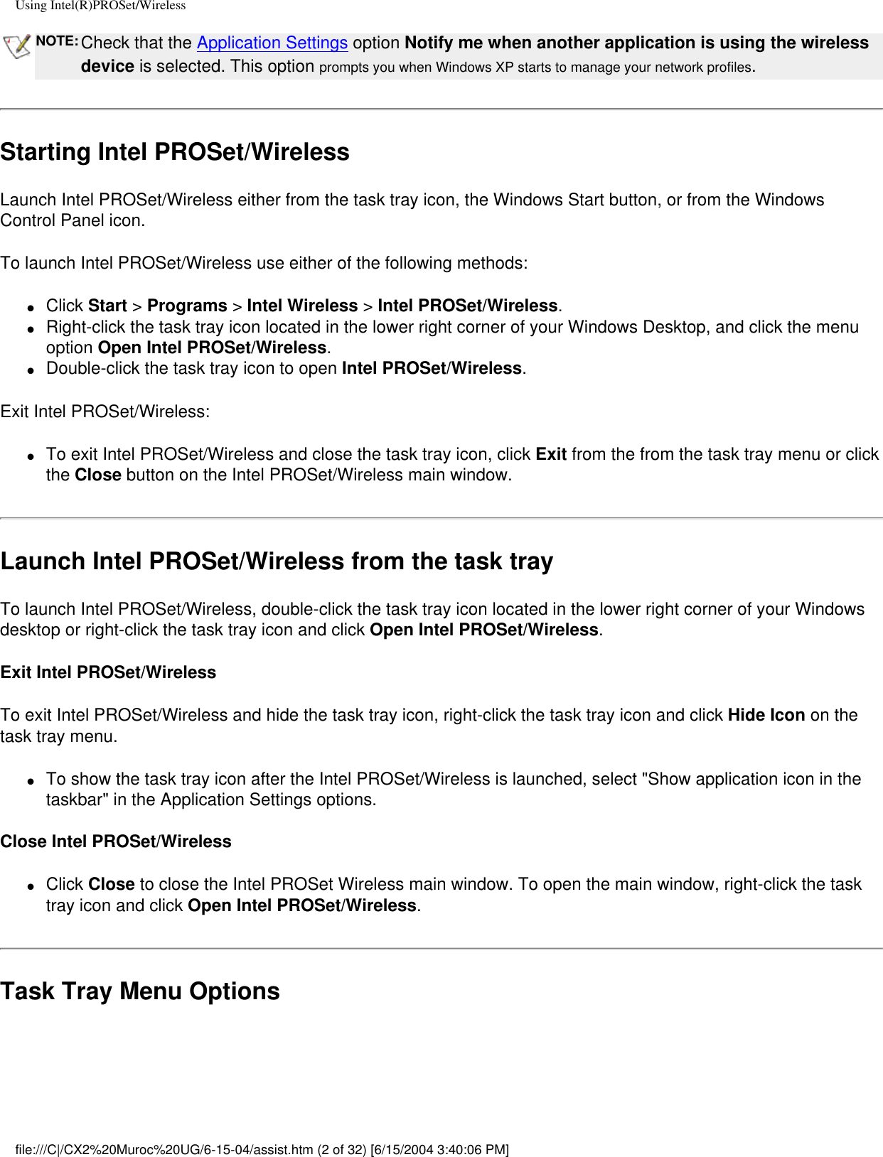 Using Intel(R)PROSet/WirelessNOTE: Check that the Application Settings option Notify me when another application is using the wireless device is selected. This option prompts you when Windows XP starts to manage your network profiles. Starting Intel PROSet/WirelessLaunch Intel PROSet/Wireless either from the task tray icon, the Windows Start button, or from the Windows Control Panel icon.To launch Intel PROSet/Wireless use either of the following methods:●     Click Start &gt; Programs &gt; Intel Wireless &gt; Intel PROSet/Wireless.●     Right-click the task tray icon located in the lower right corner of your Windows Desktop, and click the menu option Open Intel PROSet/Wireless.●     Double-click the task tray icon to open Intel PROSet/Wireless.Exit Intel PROSet/Wireless:●     To exit Intel PROSet/Wireless and close the task tray icon, click Exit from the from the task tray menu or click the Close button on the Intel PROSet/Wireless main window.Launch Intel PROSet/Wireless from the task trayTo launch Intel PROSet/Wireless, double-click the task tray icon located in the lower right corner of your Windows desktop or right-click the task tray icon and click Open Intel PROSet/Wireless. Exit Intel PROSet/WirelessTo exit Intel PROSet/Wireless and hide the task tray icon, right-click the task tray icon and click Hide Icon on the task tray menu. ●     To show the task tray icon after the Intel PROSet/Wireless is launched, select &quot;Show application icon in the taskbar&quot; in the Application Settings options.  Close Intel PROSet/Wireless●     Click Close to close the Intel PROSet Wireless main window. To open the main window, right-click the task tray icon and click Open Intel PROSet/Wireless. Task Tray Menu Optionsfile:///C|/CX2%20Muroc%20UG/6-15-04/assist.htm (2 of 32) [6/15/2004 3:40:06 PM]