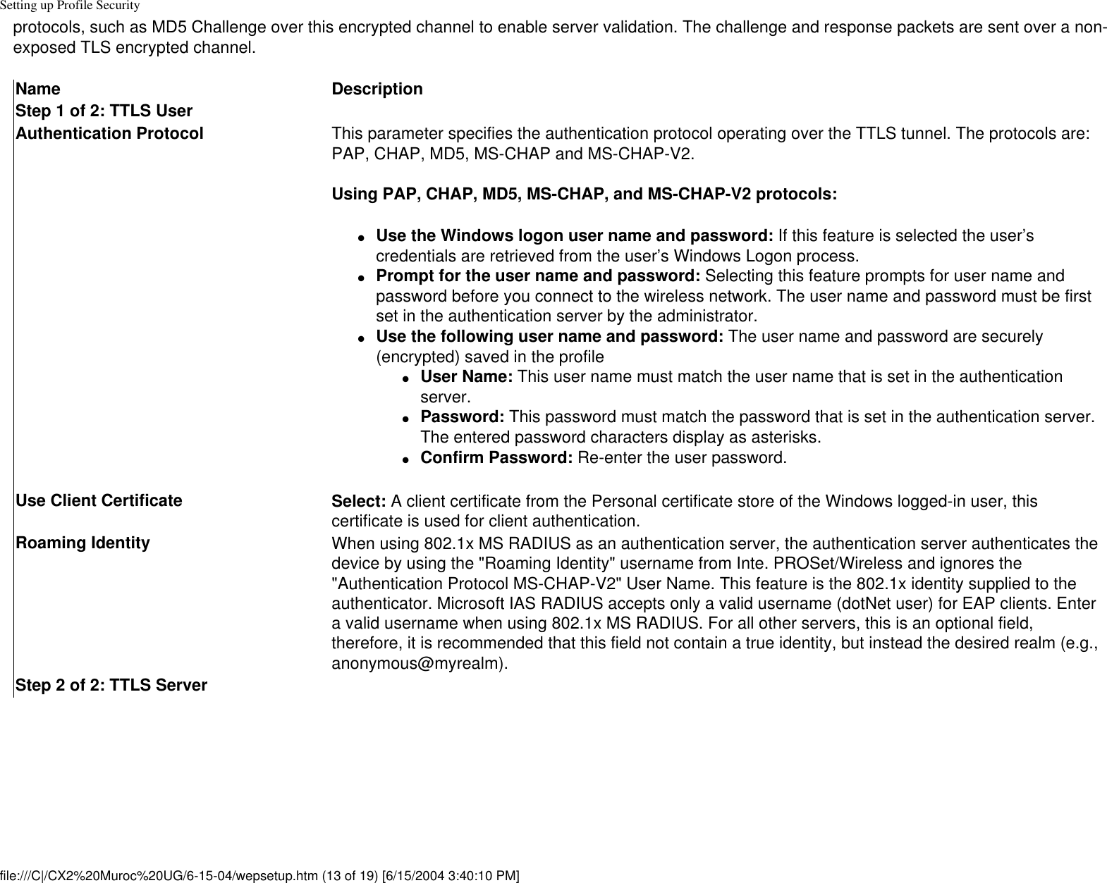 Setting up Profile Securityprotocols, such as MD5 Challenge over this encrypted channel to enable server validation. The challenge and response packets are sent over a non-exposed TLS encrypted channel.Name DescriptionStep 1 of 2: TTLS UserAuthentication Protocol This parameter specifies the authentication protocol operating over the TTLS tunnel. The protocols are: PAP, CHAP, MD5, MS-CHAP and MS-CHAP-V2.Using PAP, CHAP, MD5, MS-CHAP, and MS-CHAP-V2 protocols:●     Use the Windows logon user name and password: If this feature is selected the user’s credentials are retrieved from the user’s Windows Logon process. ●     Prompt for the user name and password: Selecting this feature prompts for user name and password before you connect to the wireless network. The user name and password must be first set in the authentication server by the administrator.●     Use the following user name and password: The user name and password are securely (encrypted) saved in the profile●     User Name: This user name must match the user name that is set in the authentication server.●     Password: This password must match the password that is set in the authentication server. The entered password characters display as asterisks. ●     Confirm Password: Re-enter the user password.Use Client Certificate Select: A client certificate from the Personal certificate store of the Windows logged-in user, this certificate is used for client authentication. Roaming Identity When using 802.1x MS RADIUS as an authentication server, the authentication server authenticates the device by using the &quot;Roaming Identity&quot; username from Inte. PROSet/Wireless and ignores the &quot;Authentication Protocol MS-CHAP-V2&quot; User Name. This feature is the 802.1x identity supplied to the authenticator. Microsoft IAS RADIUS accepts only a valid username (dotNet user) for EAP clients. Enter a valid username when using 802.1x MS RADIUS. For all other servers, this is an optional field, therefore, it is recommended that this field not contain a true identity, but instead the desired realm (e.g., anonymous@myrealm).Step 2 of 2: TTLS Serverfile:///C|/CX2%20Muroc%20UG/6-15-04/wepsetup.htm (13 of 19) [6/15/2004 3:40:10 PM]