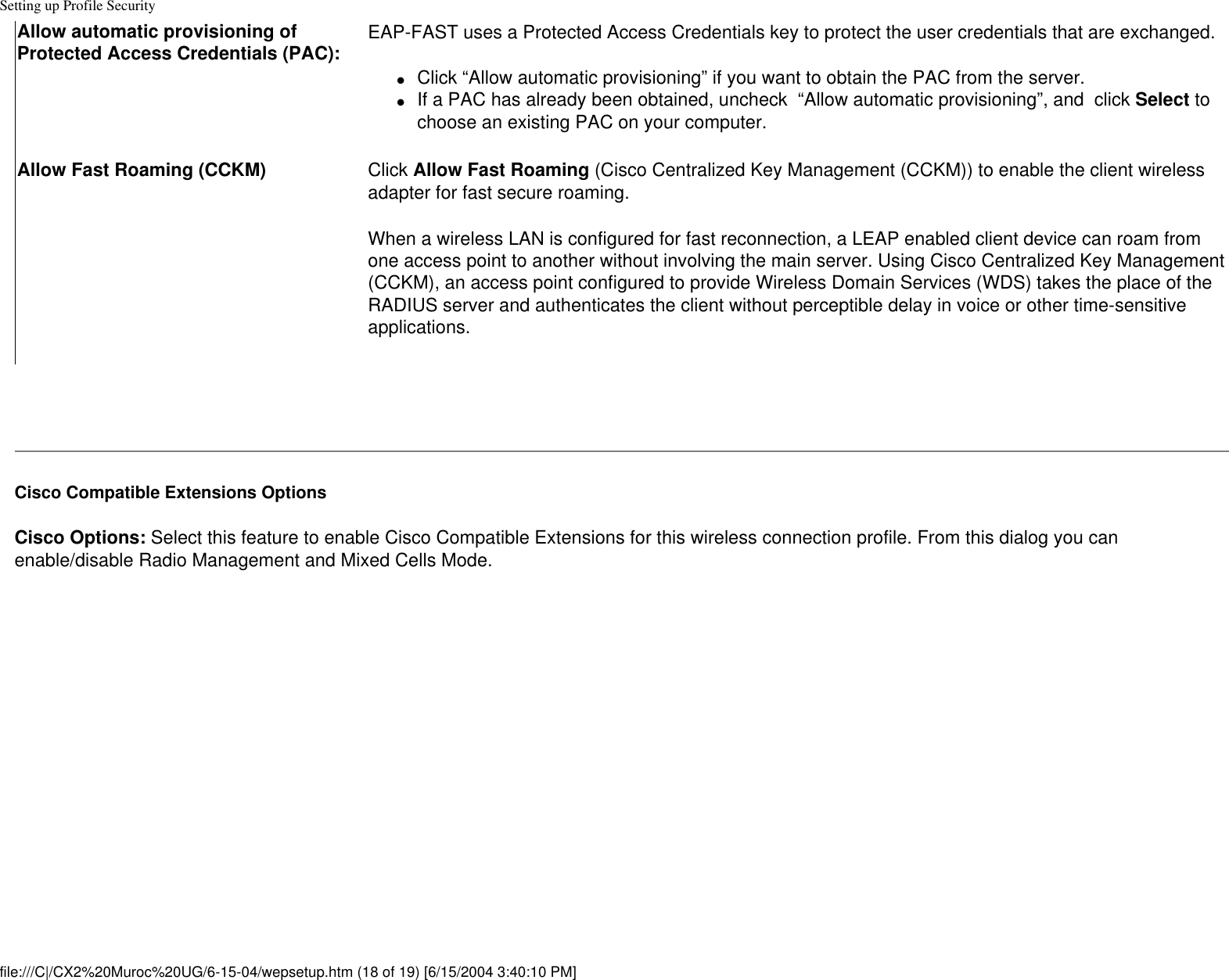 Setting up Profile SecurityAllow automatic provisioning of Protected Access Credentials (PAC): EAP-FAST uses a Protected Access Credentials key to protect the user credentials that are exchanged.●     Click “Allow automatic provisioning” if you want to obtain the PAC from the server. ●     If a PAC has already been obtained, uncheck  “Allow automatic provisioning”, and  click Select to choose an existing PAC on your computer.Allow Fast Roaming (CCKM) Click Allow Fast Roaming (Cisco Centralized Key Management (CCKM)) to enable the client wireless adapter for fast secure roaming.    When a wireless LAN is configured for fast reconnection, a LEAP enabled client device can roam from one access point to another without involving the main server. Using Cisco Centralized Key Management (CCKM), an access point configured to provide Wireless Domain Services (WDS) takes the place of the RADIUS server and authenticates the client without perceptible delay in voice or other time-sensitive applications. Cisco Compatible Extensions OptionsCisco Options: Select this feature to enable Cisco Compatible Extensions for this wireless connection profile. From this dialog you can enable/disable Radio Management and Mixed Cells Mode. file:///C|/CX2%20Muroc%20UG/6-15-04/wepsetup.htm (18 of 19) [6/15/2004 3:40:10 PM]