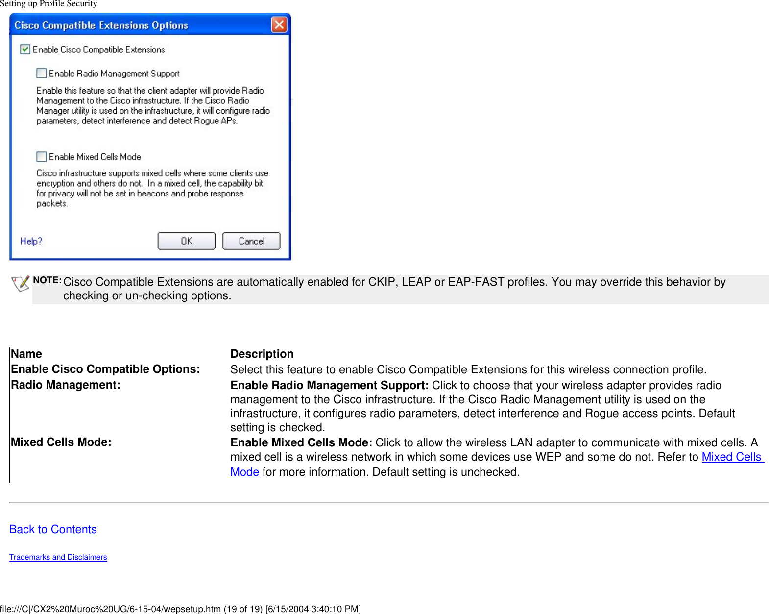 Setting up Profile SecurityNOTE: Cisco Compatible Extensions are automatically enabled for CKIP, LEAP or EAP-FAST profiles. You may override this behavior by checking or un-checking options.  Name DescriptionEnable Cisco Compatible Options: Select this feature to enable Cisco Compatible Extensions for this wireless connection profile. Radio Management: Enable Radio Management Support: Click to choose that your wireless adapter provides radio management to the Cisco infrastructure. If the Cisco Radio Management utility is used on the infrastructure, it configures radio parameters, detect interference and Rogue access points. Default setting is checked.Mixed Cells Mode: Enable Mixed Cells Mode: Click to allow the wireless LAN adapter to communicate with mixed cells. A mixed cell is a wireless network in which some devices use WEP and some do not. Refer to Mixed Cells Mode for more information. Default setting is unchecked.  Back to ContentsTrademarks and Disclaimers file:///C|/CX2%20Muroc%20UG/6-15-04/wepsetup.htm (19 of 19) [6/15/2004 3:40:10 PM]