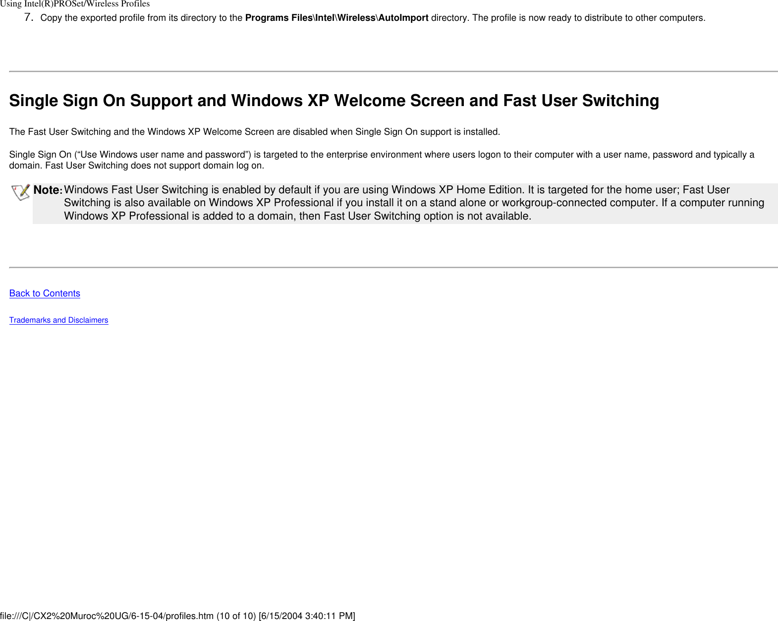 Using Intel(R)PROSet/Wireless Profiles7.  Copy the exported profile from its directory to the Programs Files\Intel\Wireless\AutoImport directory. The profile is now ready to distribute to other computers. Single Sign On Support and Windows XP Welcome Screen and Fast User SwitchingThe Fast User Switching and the Windows XP Welcome Screen are disabled when Single Sign On support is installed.  Single Sign On (“Use Windows user name and password”) is targeted to the enterprise environment where users logon to their computer with a user name, password and typically a domain. Fast User Switching does not support domain log on. Note:Windows Fast User Switching is enabled by default if you are using Windows XP Home Edition. It is targeted for the home user; Fast User Switching is also available on Windows XP Professional if you install it on a stand alone or workgroup-connected computer. If a computer running Windows XP Professional is added to a domain, then Fast User Switching option is not available.   Back to ContentsTrademarks and Disclaimersfile:///C|/CX2%20Muroc%20UG/6-15-04/profiles.htm (10 of 10) [6/15/2004 3:40:11 PM]