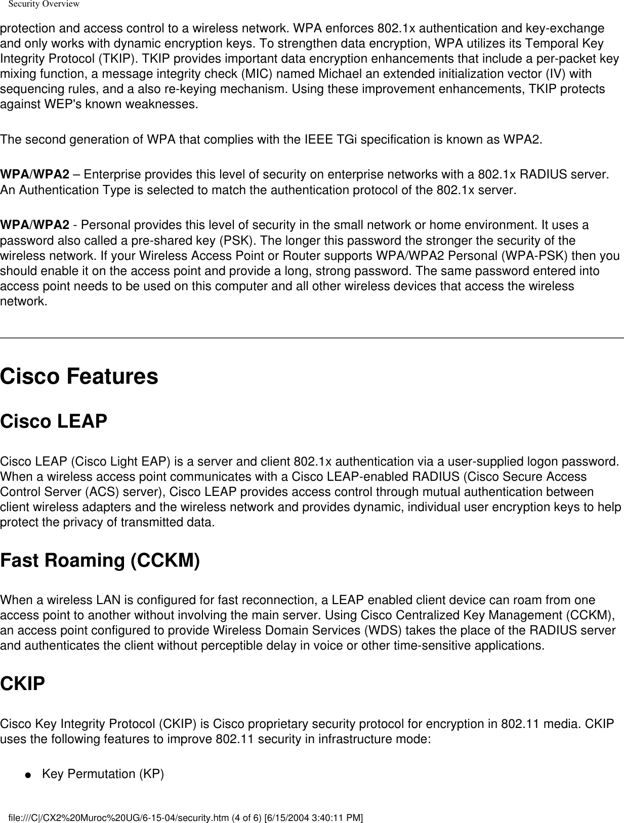 Security Overviewprotection and access control to a wireless network. WPA enforces 802.1x authentication and key-exchange and only works with dynamic encryption keys. To strengthen data encryption, WPA utilizes its Temporal Key Integrity Protocol (TKIP). TKIP provides important data encryption enhancements that include a per-packet key mixing function, a message integrity check (MIC) named Michael an extended initialization vector (IV) with sequencing rules, and a also re-keying mechanism. Using these improvement enhancements, TKIP protects against WEP&apos;s known weaknesses. The second generation of WPA that complies with the IEEE TGi specification is known as WPA2.WPA/WPA2 – Enterprise provides this level of security on enterprise networks with a 802.1x RADIUS server. An Authentication Type is selected to match the authentication protocol of the 802.1x server.WPA/WPA2 - Personal provides this level of security in the small network or home environment. It uses a password also called a pre-shared key (PSK). The longer this password the stronger the security of the wireless network. If your Wireless Access Point or Router supports WPA/WPA2 Personal (WPA-PSK) then you should enable it on the access point and provide a long, strong password. The same password entered into access point needs to be used on this computer and all other wireless devices that access the wireless network.Cisco FeaturesCisco LEAP Cisco LEAP (Cisco Light EAP) is a server and client 802.1x authentication via a user-supplied logon password. When a wireless access point communicates with a Cisco LEAP-enabled RADIUS (Cisco Secure Access Control Server (ACS) server), Cisco LEAP provides access control through mutual authentication between client wireless adapters and the wireless network and provides dynamic, individual user encryption keys to help protect the privacy of transmitted data.Fast Roaming (CCKM)When a wireless LAN is configured for fast reconnection, a LEAP enabled client device can roam from one access point to another without involving the main server. Using Cisco Centralized Key Management (CCKM), an access point configured to provide Wireless Domain Services (WDS) takes the place of the RADIUS server and authenticates the client without perceptible delay in voice or other time-sensitive applications.CKIPCisco Key Integrity Protocol (CKIP) is Cisco proprietary security protocol for encryption in 802.11 media. CKIP uses the following features to improve 802.11 security in infrastructure mode:●     Key Permutation (KP)file:///C|/CX2%20Muroc%20UG/6-15-04/security.htm (4 of 6) [6/15/2004 3:40:11 PM]