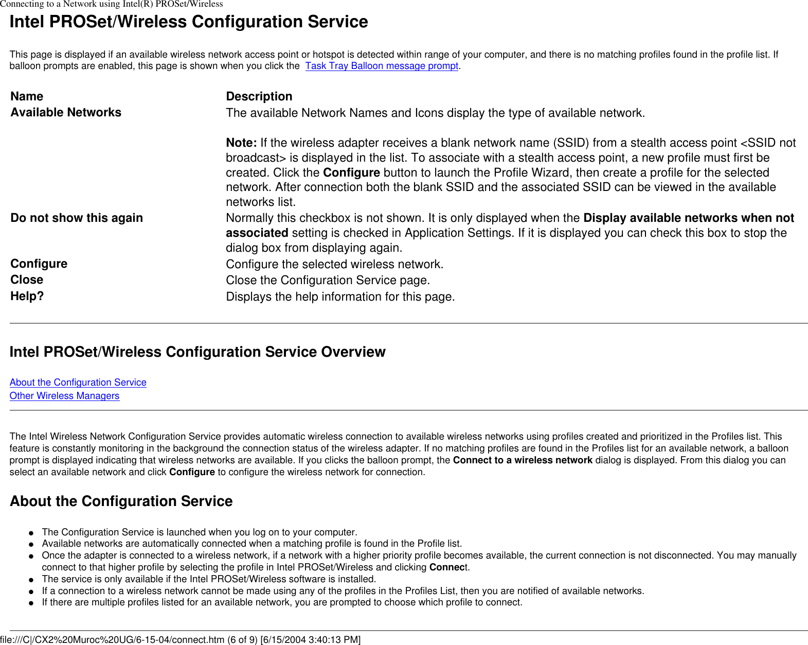 Connecting to a Network using Intel(R) PROSet/WirelessIntel PROSet/Wireless Configuration ServiceThis page is displayed if an available wireless network access point or hotspot is detected within range of your computer, and there is no matching profiles found in the profile list. If balloon prompts are enabled, this page is shown when you click the  Task Tray Balloon message prompt.Name DescriptionAvailable Networks The available Network Names and Icons display the type of available network.Note: If the wireless adapter receives a blank network name (SSID) from a stealth access point &lt;SSID not broadcast&gt; is displayed in the list. To associate with a stealth access point, a new profile must first be created. Click the Configure button to launch the Profile Wizard, then create a profile for the selected network. After connection both the blank SSID and the associated SSID can be viewed in the available networks list.Do not show this again Normally this checkbox is not shown. It is only displayed when the Display available networks when not associated setting is checked in Application Settings. If it is displayed you can check this box to stop the dialog box from displaying again.Configure Configure the selected wireless network.Close  Close the Configuration Service page.Help? Displays the help information for this page. Intel PROSet/Wireless Configuration Service OverviewAbout the Configuration ServiceOther Wireless ManagersThe Intel Wireless Network Configuration Service provides automatic wireless connection to available wireless networks using profiles created and prioritized in the Profiles list. This feature is constantly monitoring in the background the connection status of the wireless adapter. If no matching profiles are found in the Profiles list for an available network, a balloon prompt is displayed indicating that wireless networks are available. If you clicks the balloon prompt, the Connect to a wireless network dialog is displayed. From this dialog you can select an available network and click Configure to configure the wireless network for connection.About the Configuration Service ●     The Configuration Service is launched when you log on to your computer.●     Available networks are automatically connected when a matching profile is found in the Profile list.●     Once the adapter is connected to a wireless network, if a network with a higher priority profile becomes available, the current connection is not disconnected. You may manually connect to that higher profile by selecting the profile in Intel PROSet/Wireless and clicking Connect.●     The service is only available if the Intel PROSet/Wireless software is installed.●     If a connection to a wireless network cannot be made using any of the profiles in the Profiles List, then you are notified of available networks. ●     If there are multiple profiles listed for an available network, you are prompted to choose which profile to connect.file:///C|/CX2%20Muroc%20UG/6-15-04/connect.htm (6 of 9) [6/15/2004 3:40:13 PM]