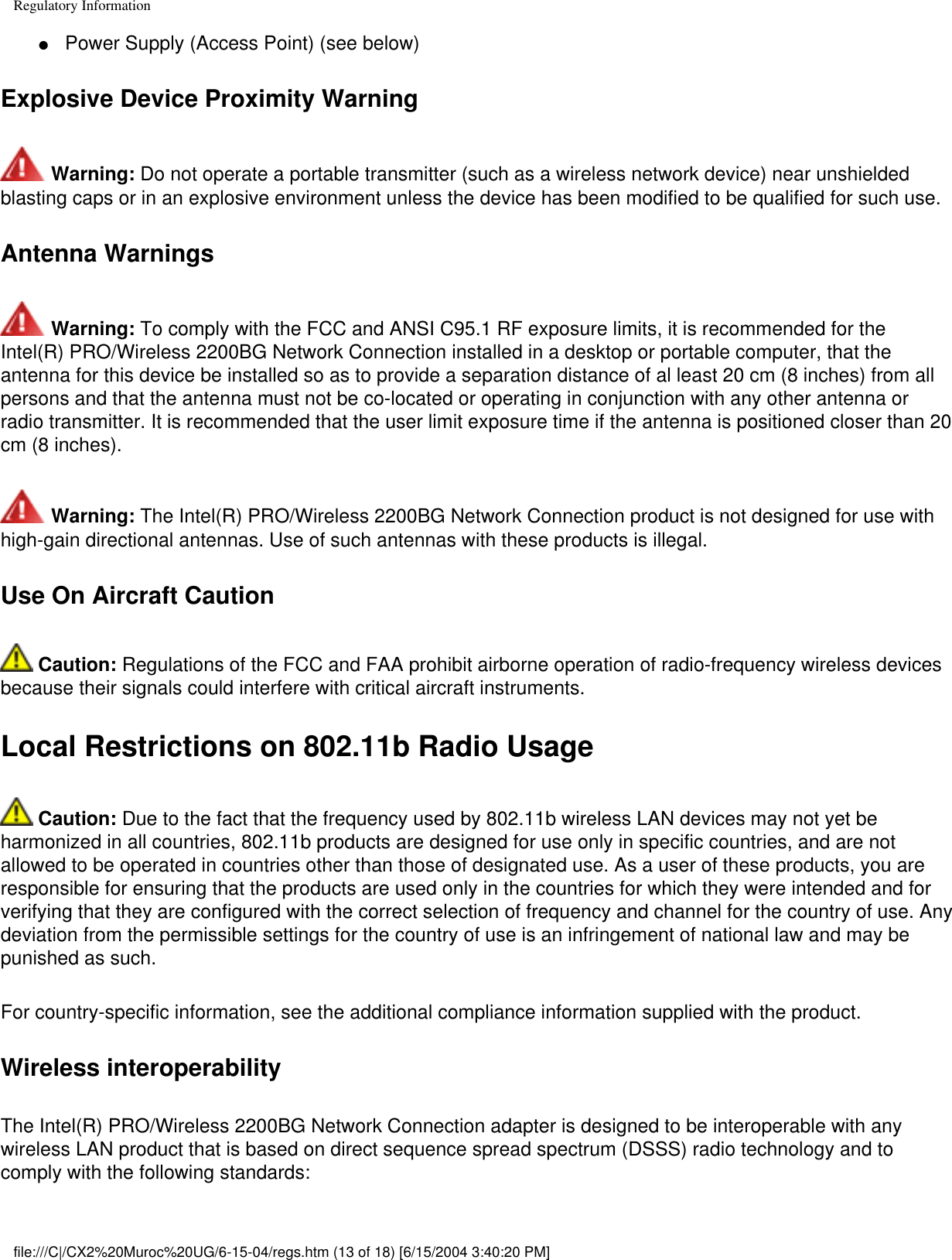 Regulatory Information●     Power Supply (Access Point) (see below)Explosive Device Proximity Warning Warning: Do not operate a portable transmitter (such as a wireless network device) near unshielded blasting caps or in an explosive environment unless the device has been modified to be qualified for such use.Antenna Warnings Warning: To comply with the FCC and ANSI C95.1 RF exposure limits, it is recommended for the Intel(R) PRO/Wireless 2200BG Network Connection installed in a desktop or portable computer, that the antenna for this device be installed so as to provide a separation distance of al least 20 cm (8 inches) from all persons and that the antenna must not be co-located or operating in conjunction with any other antenna or radio transmitter. It is recommended that the user limit exposure time if the antenna is positioned closer than 20 cm (8 inches). Warning: The Intel(R) PRO/Wireless 2200BG Network Connection product is not designed for use with high-gain directional antennas. Use of such antennas with these products is illegal.Use On Aircraft Caution Caution: Regulations of the FCC and FAA prohibit airborne operation of radio-frequency wireless devices because their signals could interfere with critical aircraft instruments.Local Restrictions on 802.11b Radio Usage Caution: Due to the fact that the frequency used by 802.11b wireless LAN devices may not yet be harmonized in all countries, 802.11b products are designed for use only in specific countries, and are not allowed to be operated in countries other than those of designated use. As a user of these products, you are responsible for ensuring that the products are used only in the countries for which they were intended and for verifying that they are configured with the correct selection of frequency and channel for the country of use. Any deviation from the permissible settings for the country of use is an infringement of national law and may be punished as such.For country-specific information, see the additional compliance information supplied with the product.Wireless interoperabilityThe Intel(R) PRO/Wireless 2200BG Network Connection adapter is designed to be interoperable with any wireless LAN product that is based on direct sequence spread spectrum (DSSS) radio technology and to comply with the following standards:file:///C|/CX2%20Muroc%20UG/6-15-04/regs.htm (13 of 18) [6/15/2004 3:40:20 PM]