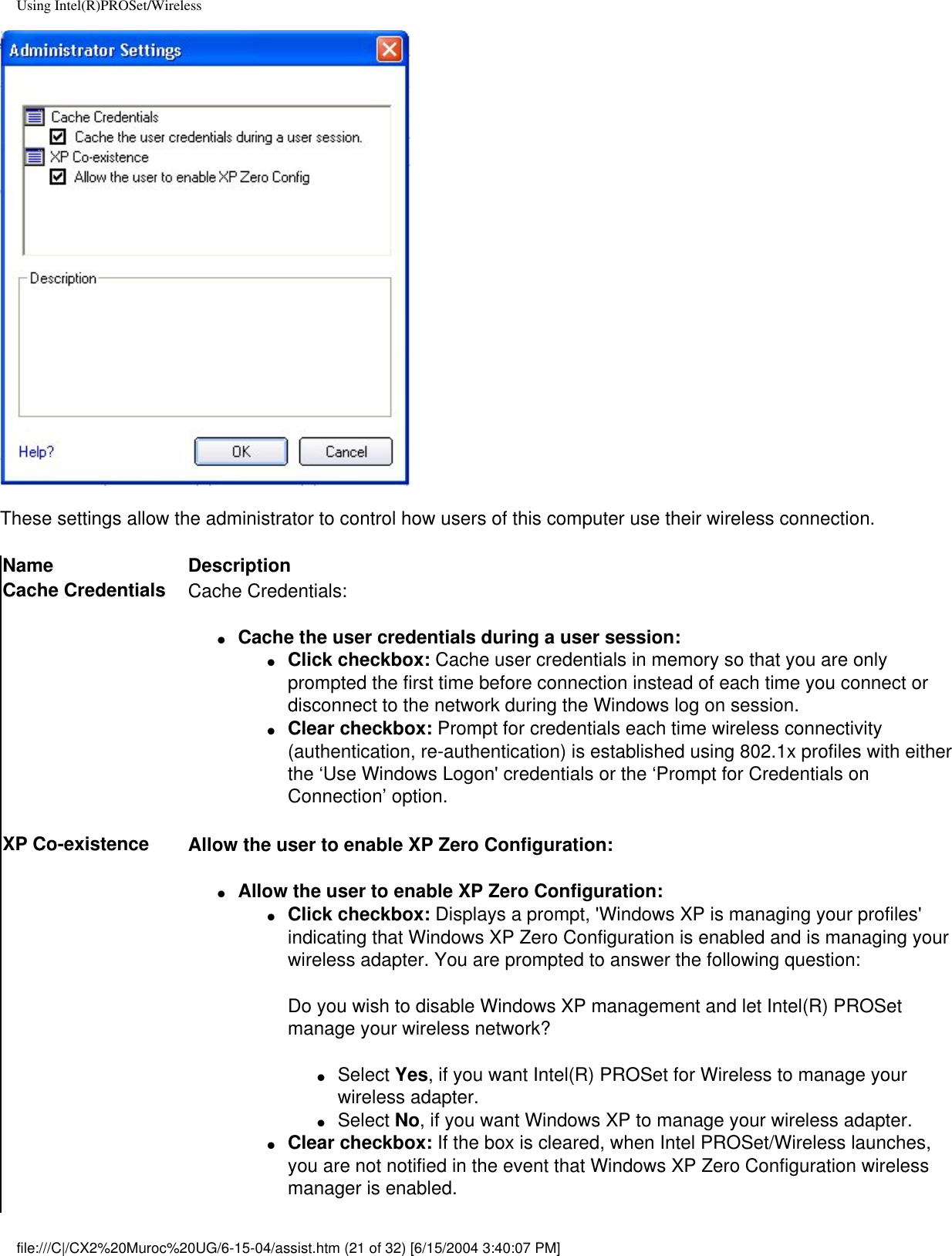 Using Intel(R)PROSet/WirelessThese settings allow the administrator to control how users of this computer use their wireless connection.Name DescriptionCache Credentials Cache Credentials:●     Cache the user credentials during a user session: ●     Click checkbox: Cache user credentials in memory so that you are only prompted the first time before connection instead of each time you connect or disconnect to the network during the Windows log on session. ●     Clear checkbox: Prompt for credentials each time wireless connectivity (authentication, re-authentication) is established using 802.1x profiles with either the ‘Use Windows Logon&apos; credentials or the ‘Prompt for Credentials on Connection’ option. XP Co-existence Allow the user to enable XP Zero Configuration: ●     Allow the user to enable XP Zero Configuration: ●     Click checkbox: Displays a prompt, &apos;Windows XP is managing your profiles&apos; indicating that Windows XP Zero Configuration is enabled and is managing your wireless adapter. You are prompted to answer the following question:Do you wish to disable Windows XP management and let Intel(R) PROSet manage your wireless network?●     Select Yes, if you want Intel(R) PROSet for Wireless to manage your wireless adapter. ●     Select No, if you want Windows XP to manage your wireless adapter. ●     Clear checkbox: If the box is cleared, when Intel PROSet/Wireless launches, you are not notified in the event that Windows XP Zero Configuration wireless manager is enabled.file:///C|/CX2%20Muroc%20UG/6-15-04/assist.htm (21 of 32) [6/15/2004 3:40:07 PM]