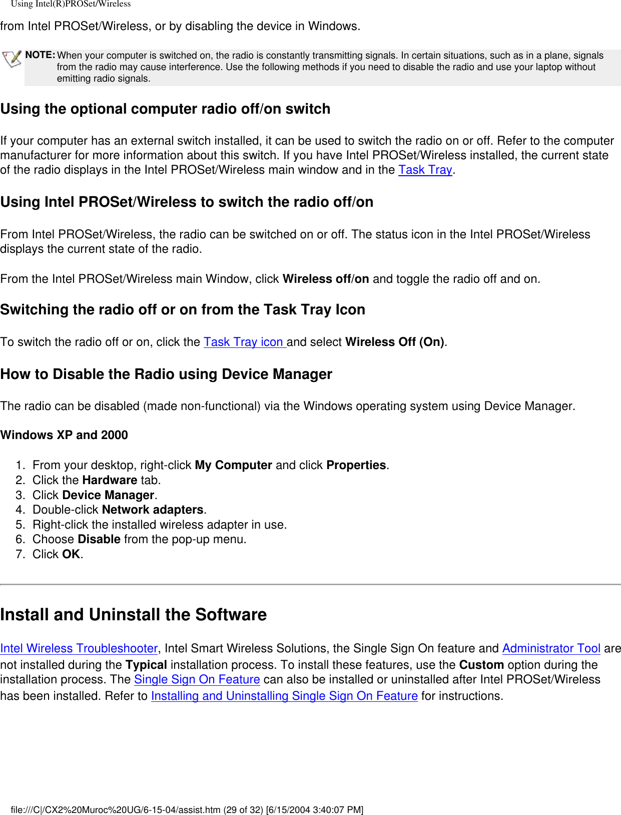 Using Intel(R)PROSet/Wirelessfrom Intel PROSet/Wireless, or by disabling the device in Windows. NOTE: When your computer is switched on, the radio is constantly transmitting signals. In certain situations, such as in a plane, signals from the radio may cause interference. Use the following methods if you need to disable the radio and use your laptop without emitting radio signals.  Using the optional computer radio off/on switchIf your computer has an external switch installed, it can be used to switch the radio on or off. Refer to the computer manufacturer for more information about this switch. If you have Intel PROSet/Wireless installed, the current state of the radio displays in the Intel PROSet/Wireless main window and in the Task Tray.         Using Intel PROSet/Wireless to switch the radio off/onFrom Intel PROSet/Wireless, the radio can be switched on or off. The status icon in the Intel PROSet/Wireless displays the current state of the radio. From the Intel PROSet/Wireless main Window, click Wireless off/on and toggle the radio off and on.Switching the radio off or on from the Task Tray IconTo switch the radio off or on, click the Task Tray icon and select Wireless Off (On).How to Disable the Radio using Device ManagerThe radio can be disabled (made non-functional) via the Windows operating system using Device Manager.  Windows XP and 20001.  From your desktop, right-click My Computer and click Properties. 2.  Click the Hardware tab. 3.  Click Device Manager. 4.  Double-click Network adapters.5.  Right-click the installed wireless adapter in use.6.  Choose Disable from the pop-up menu.7.  Click OK. Install and Uninstall the SoftwareIntel Wireless Troubleshooter, Intel Smart Wireless Solutions, the Single Sign On feature and Administrator Tool are not installed during the Typical installation process. To install these features, use the Custom option during the installation process. The Single Sign On Feature can also be installed or uninstalled after Intel PROSet/Wireless has been installed. Refer to Installing and Uninstalling Single Sign On Feature for instructions. file:///C|/CX2%20Muroc%20UG/6-15-04/assist.htm (29 of 32) [6/15/2004 3:40:07 PM]