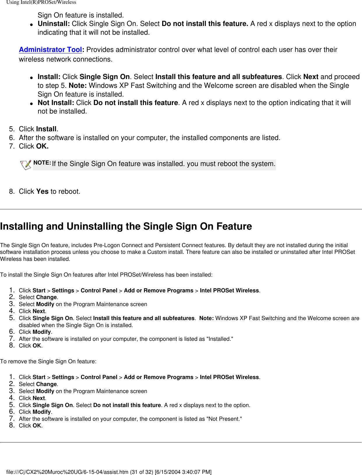 Using Intel(R)PROSet/WirelessSign On feature is installed. ●     Uninstall: Click Single Sign On. Select Do not install this feature. A red x displays next to the option indicating that it will not be installed. Administrator Tool: Provides administrator control over what level of control each user has over their wireless network connections.●     Install: Click Single Sign On. Select Install this feature and all subfeatures. Click Next and proceed to step 5. Note: Windows XP Fast Switching and the Welcome screen are disabled when the Single Sign On feature is installed. ●     Not Install: Click Do not install this feature. A red x displays next to the option indicating that it will not be installed.  5.  Click Install.6.  After the software is installed on your computer, the installed components are listed. 7.  Click OK.  NOTE: If the Single Sign On feature was installed. you must reboot the system. 8.  Click Yes to reboot. Installing and Uninstalling the Single Sign On FeatureThe Single Sign On feature, includes Pre-Logon Connect and Persistent Connect features. By default they are not installed during the initial software installation process unless you choose to make a Custom install. There feature can also be installed or uninstalled after Intel PROSet Wireless has been installed. To install the Single Sign On features after Intel PROSet/Wireless has been installed:1.  Click Start &gt; Settings &gt; Control Panel &gt; Add or Remove Programs &gt; Intel PROSet Wireless.2.  Select Change. 3.  Select Modify on the Program Maintenance screen4.  Click Next.5.  Click Single Sign On. Select Install this feature and all subfeatures.  Note: Windows XP Fast Switching and the Welcome screen are disabled when the Single Sign On is installed. 6.  Click Modify.7.  After the software is installed on your computer, the component is listed as &quot;Installed.&quot;8.  Click OK.To remove the Single Sign On feature:1.  Click Start &gt; Settings &gt; Control Panel &gt; Add or Remove Programs &gt; Intel PROSet Wireless.2.  Select Change. 3.  Select Modify on the Program Maintenance screen4.  Click Next.5.  Click Single Sign On. Select Do not install this feature. A red x displays next to the option. 6.  Click Modify.7.  After the software is installed on your computer, the component is listed as &quot;Not Present.&quot;8.  Click OK.file:///C|/CX2%20Muroc%20UG/6-15-04/assist.htm (31 of 32) [6/15/2004 3:40:07 PM]
