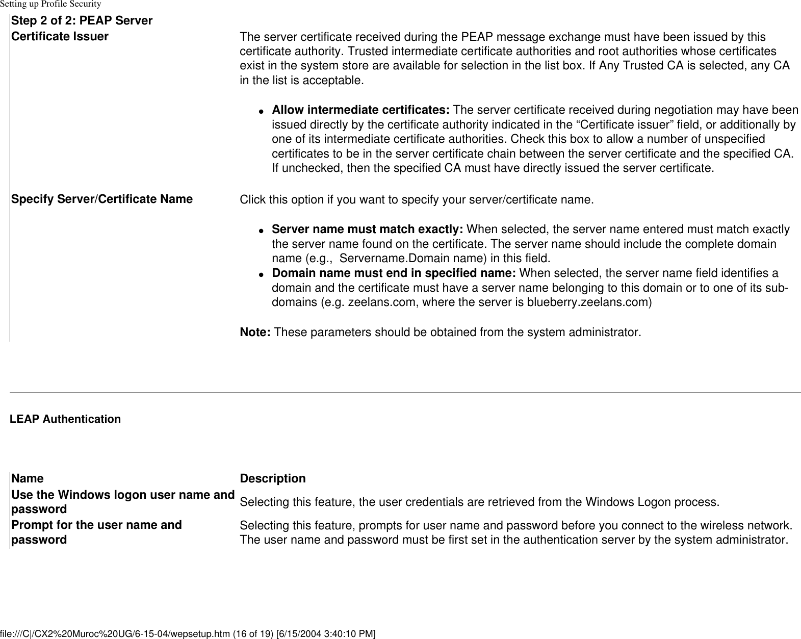 Setting up Profile SecurityStep 2 of 2: PEAP ServerCertificate Issuer The server certificate received during the PEAP message exchange must have been issued by this certificate authority. Trusted intermediate certificate authorities and root authorities whose certificates exist in the system store are available for selection in the list box. If Any Trusted CA is selected, any CA in the list is acceptable.●     Allow intermediate certificates: The server certificate received during negotiation may have been issued directly by the certificate authority indicated in the “Certificate issuer” field, or additionally by one of its intermediate certificate authorities. Check this box to allow a number of unspecified certificates to be in the server certificate chain between the server certificate and the specified CA. If unchecked, then the specified CA must have directly issued the server certificate. Specify Server/Certificate Name Click this option if you want to specify your server/certificate name.●     Server name must match exactly: When selected, the server name entered must match exactly the server name found on the certificate. The server name should include the complete domain name (e.g.,  Servername.Domain name) in this field. ●     Domain name must end in specified name: When selected, the server name field identifies a domain and the certificate must have a server name belonging to this domain or to one of its sub-domains (e.g. zeelans.com, where the server is blueberry.zeelans.com) Note: These parameters should be obtained from the system administrator. LEAP Authentication Name DescriptionUse the Windows logon user name and password Selecting this feature, the user credentials are retrieved from the Windows Logon process. Prompt for the user name and password Selecting this feature, prompts for user name and password before you connect to the wireless network. The user name and password must be first set in the authentication server by the system administrator.file:///C|/CX2%20Muroc%20UG/6-15-04/wepsetup.htm (16 of 19) [6/15/2004 3:40:10 PM]