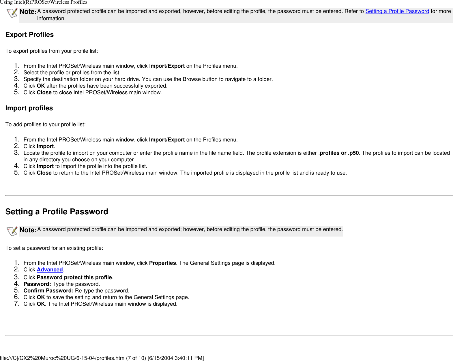 Using Intel(R)PROSet/Wireless ProfilesNote:A password protected profile can be imported and exported, however, before editing the profile, the password must be entered. Refer to Setting a Profile Password for more information. Export ProfilesTo export profiles from your profile list:1.  From the Intel PROSet/Wireless main window, click Import/Export on the Profiles menu.2.  Select the profile or profiles from the list,3.  Specify the destination folder on your hard drive. You can use the Browse button to navigate to a folder.4.  Click OK after the profiles have been successfully exported.5.  Click Close to close Intel PROSet/Wireless main window.Import profilesTo add profiles to your profile list:1.  From the Intel PROSet/Wireless main window, click Import/Export on the Profiles menu.2.  Click Import.3.  Locate the profile to import on your computer or enter the profile name in the file name field. The profile extension is either .profiles or .p50. The profiles to import can be located in any directory you choose on your computer.4.  Click Import to import the profile into the profile list.5.  Click Close to return to the Intel PROSet/Wireless main window. The imported profile is displayed in the profile list and is ready to use. Setting a Profile PasswordNote:A password protected profile can be imported and exported; however, before editing the profile, the password must be entered.To set a password for an existing profile:1.  From the Intel PROSet/Wireless main window, click Properties. The General Settings page is displayed.2.  Click Advanced.3.  Click Password protect this profile.4.  Password: Type the password.5.  Confirm Password: Re-type the password.6.  Click OK to save the setting and return to the General Settings page.7.  Click OK. The Intel PROSet/Wireless main window is displayed. file:///C|/CX2%20Muroc%20UG/6-15-04/profiles.htm (7 of 10) [6/15/2004 3:40:11 PM]