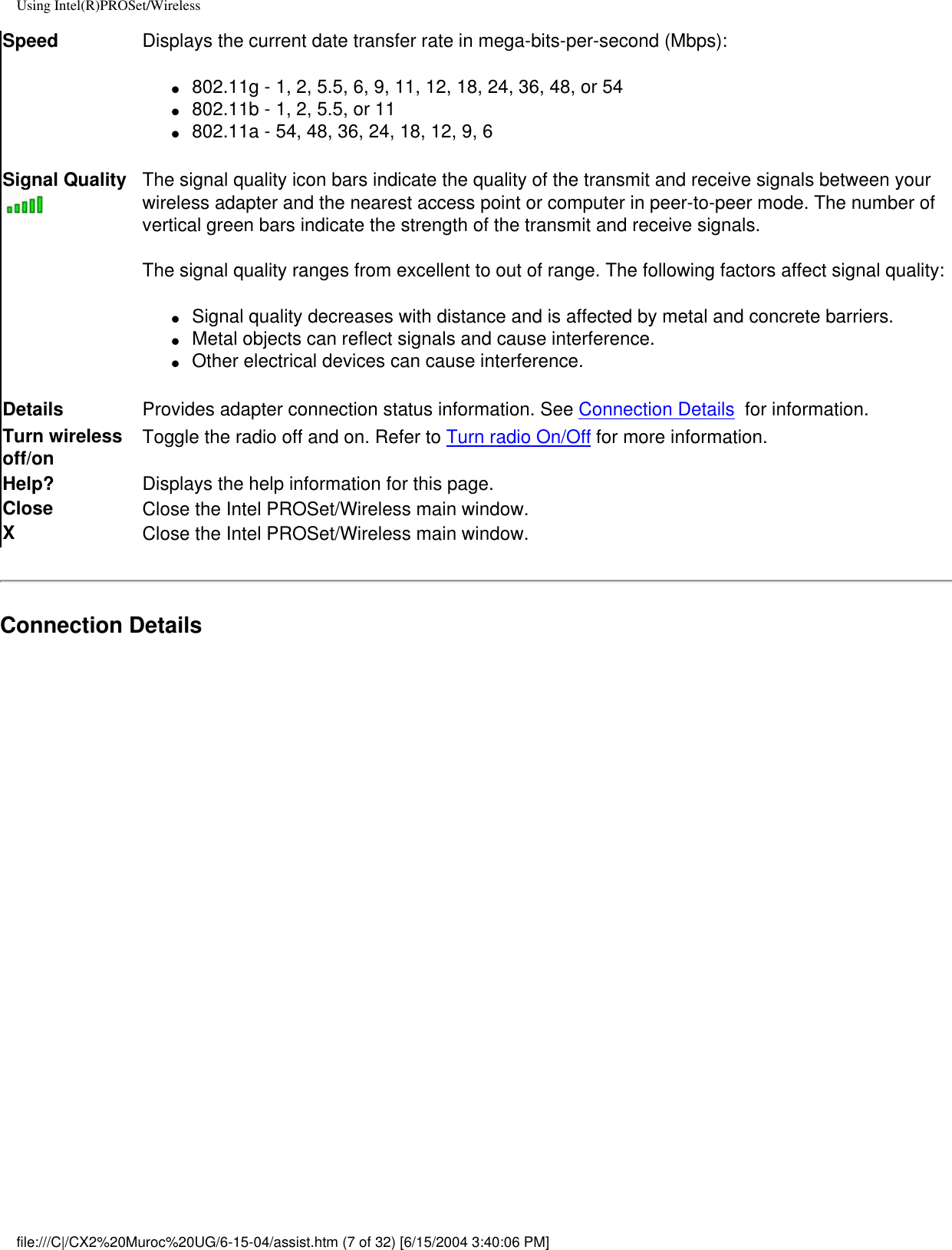 Using Intel(R)PROSet/WirelessSpeed Displays the current date transfer rate in mega-bits-per-second (Mbps):●     802.11g - 1, 2, 5.5, 6, 9, 11, 12, 18, 24, 36, 48, or 54●     802.11b - 1, 2, 5.5, or 11●     802.11a - 54, 48, 36, 24, 18, 12, 9, 6Signal Quality The signal quality icon bars indicate the quality of the transmit and receive signals between your wireless adapter and the nearest access point or computer in peer-to-peer mode. The number of vertical green bars indicate the strength of the transmit and receive signals. The signal quality ranges from excellent to out of range. The following factors affect signal quality:●     Signal quality decreases with distance and is affected by metal and concrete barriers.●     Metal objects can reflect signals and cause interference.●     Other electrical devices can cause interference.Details  Provides adapter connection status information. See Connection Details  for information. Turn wireless off/on Toggle the radio off and on. Refer to Turn radio On/Off for more information.Help? Displays the help information for this page. Close Close the Intel PROSet/Wireless main window.XClose the Intel PROSet/Wireless main window.Connection Details file:///C|/CX2%20Muroc%20UG/6-15-04/assist.htm (7 of 32) [6/15/2004 3:40:06 PM]