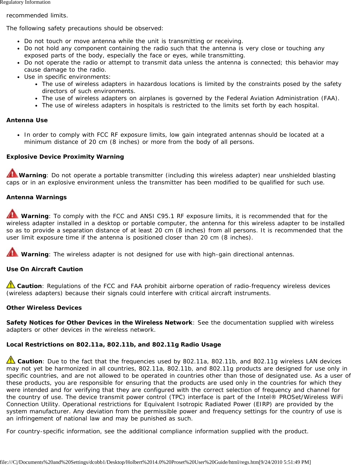 Regulatory Informationfile:///C|/Documents%20and%20Settings/dcobb1/Desktop/Holbert%2014.0%20Proset%20User%20Guide/html/regs.htm[9/24/2010 5:51:49 PM]recommended limits.The following safety precautions should be observed:Do not touch or move antenna while the unit is transmitting or receiving.Do not hold any component containing the radio such that the antenna is very close or touching anyexposed parts of the body, especially the face or eyes, while transmitting.Do not operate the radio or attempt to transmit data unless the antenna is connected; this behavior maycause damage to the radio.Use in specific environments:The use of wireless adapters in hazardous locations is limited by the constraints posed by the safetydirectors of such environments.The use of wireless adapters on airplanes is governed by the Federal Aviation Administration (FAA).The use of wireless adapters in hospitals is restricted to the limits set forth by each hospital.Antenna UseIn order to comply with FCC RF exposure limits, low gain integrated antennas should be located at aminimum distance of 20 cm (8 inches) or more from the body of all persons.Explosive Device Proximity WarningWarning: Do not operate a portable transmitter (including this wireless adapter) near unshielded blastingcaps or in an explosive environment unless the transmitter has been modified to be qualified for such use.Antenna Warnings Warning: To comply with the FCC and ANSI C95.1 RF exposure limits, it is recommended that for thewireless adapter installed in a desktop or portable computer, the antenna for this wireless adapter to be installedso as to provide a separation distance of at least 20 cm (8 inches) from all persons. It is recommended that theuser limit exposure time if the antenna is positioned closer than 20 cm (8 inches). Warning: The wireless adapter is not designed for use with high-gain directional antennas.Use On Aircraft Caution Caution: Regulations of the FCC and FAA prohibit airborne operation of radio-frequency wireless devices(wireless adapters) because their signals could interfere with critical aircraft instruments.Other Wireless DevicesSafety Notices for Other Devices in the Wireless Network: See the documentation supplied with wirelessadapters or other devices in the wireless network.Local Restrictions on 802.11a, 802.11b, and 802.11g Radio Usage Caution: Due to the fact that the frequencies used by 802.11a, 802.11b, and 802.11g wireless LAN devicesmay not yet be harmonized in all countries, 802.11a, 802.11b, and 802.11g products are designed for use only inspecific countries, and are not allowed to be operated in countries other than those of designated use. As a user ofthese products, you are responsible for ensuring that the products are used only in the countries for which theywere intended and for verifying that they are configured with the correct selection of frequency and channel forthe country of use. The device transmit power control (TPC) interface is part of the Intel® PROSet/Wireless WiFiConnection Utility. Operational restrictions for Equivalent Isotropic Radiated Power (EIRP) are provided by thesystem manufacturer. Any deviation from the permissible power and frequency settings for the country of use isan infringement of national law and may be punished as such.For country-specific information, see the additional compliance information supplied with the product.