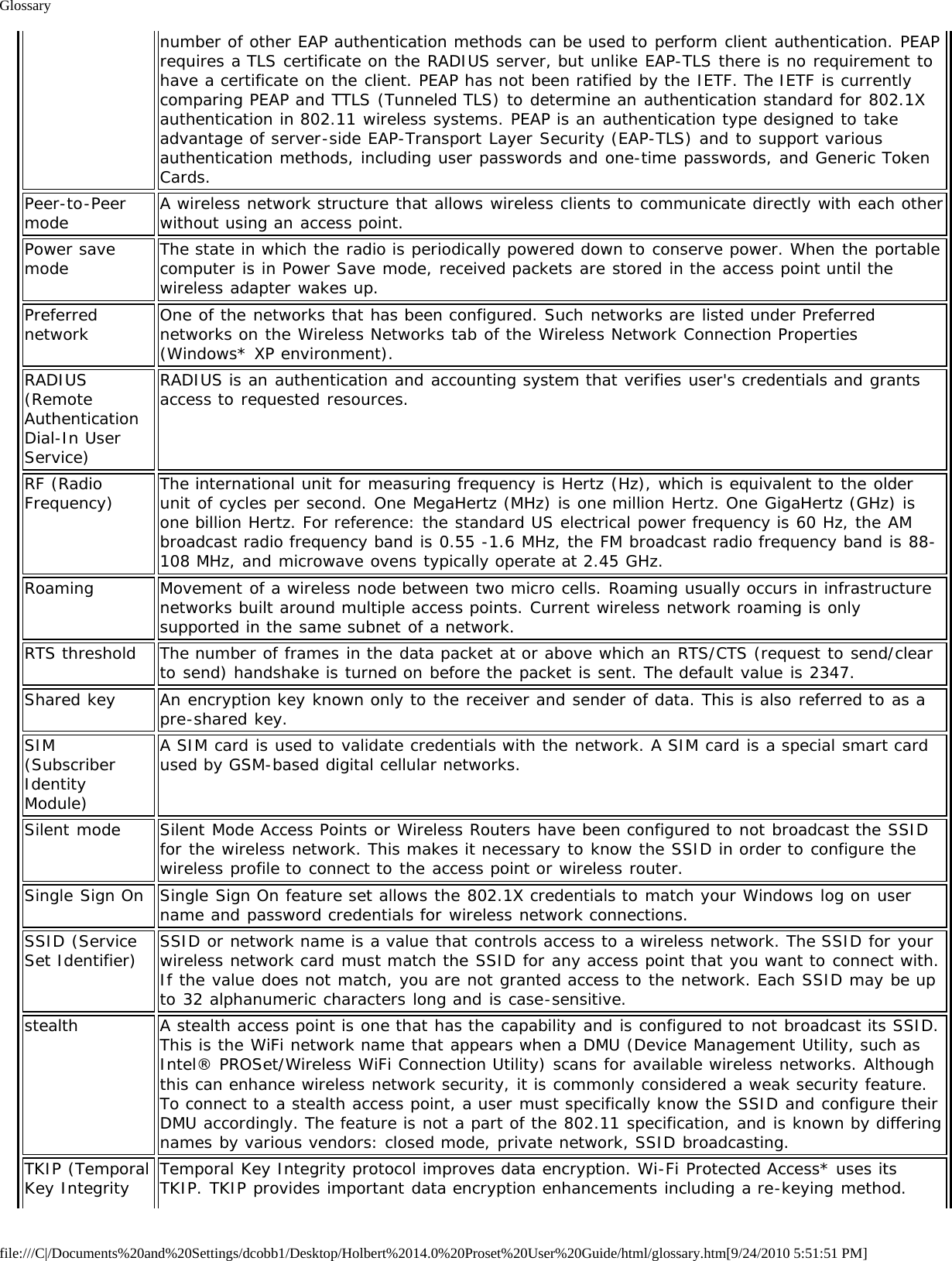 Glossaryfile:///C|/Documents%20and%20Settings/dcobb1/Desktop/Holbert%2014.0%20Proset%20User%20Guide/html/glossary.htm[9/24/2010 5:51:51 PM]number of other EAP authentication methods can be used to perform client authentication. PEAPrequires a TLS certificate on the RADIUS server, but unlike EAP-TLS there is no requirement tohave a certificate on the client. PEAP has not been ratified by the IETF. The IETF is currentlycomparing PEAP and TTLS (Tunneled TLS) to determine an authentication standard for 802.1Xauthentication in 802.11 wireless systems. PEAP is an authentication type designed to takeadvantage of server-side EAP-Transport Layer Security (EAP-TLS) and to support variousauthentication methods, including user passwords and one-time passwords, and Generic TokenCards.Peer-to-Peermode A wireless network structure that allows wireless clients to communicate directly with each otherwithout using an access point.Power savemode The state in which the radio is periodically powered down to conserve power. When the portablecomputer is in Power Save mode, received packets are stored in the access point until thewireless adapter wakes up.Preferrednetwork One of the networks that has been configured. Such networks are listed under Preferrednetworks on the Wireless Networks tab of the Wireless Network Connection Properties(Windows* XP environment).RADIUS(RemoteAuthenticationDial-In UserService)RADIUS is an authentication and accounting system that verifies user&apos;s credentials and grantsaccess to requested resources.RF (RadioFrequency) The international unit for measuring frequency is Hertz (Hz), which is equivalent to the olderunit of cycles per second. One MegaHertz (MHz) is one million Hertz. One GigaHertz (GHz) isone billion Hertz. For reference: the standard US electrical power frequency is 60 Hz, the AMbroadcast radio frequency band is 0.55 -1.6 MHz, the FM broadcast radio frequency band is 88-108 MHz, and microwave ovens typically operate at 2.45 GHz.Roaming Movement of a wireless node between two micro cells. Roaming usually occurs in infrastructurenetworks built around multiple access points. Current wireless network roaming is onlysupported in the same subnet of a network.RTS threshold The number of frames in the data packet at or above which an RTS/CTS (request to send/clearto send) handshake is turned on before the packet is sent. The default value is 2347.Shared key An encryption key known only to the receiver and sender of data. This is also referred to as apre-shared key.SIM(SubscriberIdentityModule)A SIM card is used to validate credentials with the network. A SIM card is a special smart cardused by GSM-based digital cellular networks.Silent mode Silent Mode Access Points or Wireless Routers have been configured to not broadcast the SSIDfor the wireless network. This makes it necessary to know the SSID in order to configure thewireless profile to connect to the access point or wireless router.Single Sign On Single Sign On feature set allows the 802.1X credentials to match your Windows log on username and password credentials for wireless network connections.SSID (ServiceSet Identifier) SSID or network name is a value that controls access to a wireless network. The SSID for yourwireless network card must match the SSID for any access point that you want to connect with.If the value does not match, you are not granted access to the network. Each SSID may be upto 32 alphanumeric characters long and is case-sensitive.stealth A stealth access point is one that has the capability and is configured to not broadcast its SSID.This is the WiFi network name that appears when a DMU (Device Management Utility, such asIntel® PROSet/Wireless WiFi Connection Utility) scans for available wireless networks. Althoughthis can enhance wireless network security, it is commonly considered a weak security feature.To connect to a stealth access point, a user must specifically know the SSID and configure theirDMU accordingly. The feature is not a part of the 802.11 specification, and is known by differingnames by various vendors: closed mode, private network, SSID broadcasting.TKIP (TemporalKey Integrity Temporal Key Integrity protocol improves data encryption. Wi-Fi Protected Access* uses itsTKIP. TKIP provides important data encryption enhancements including a re-keying method.