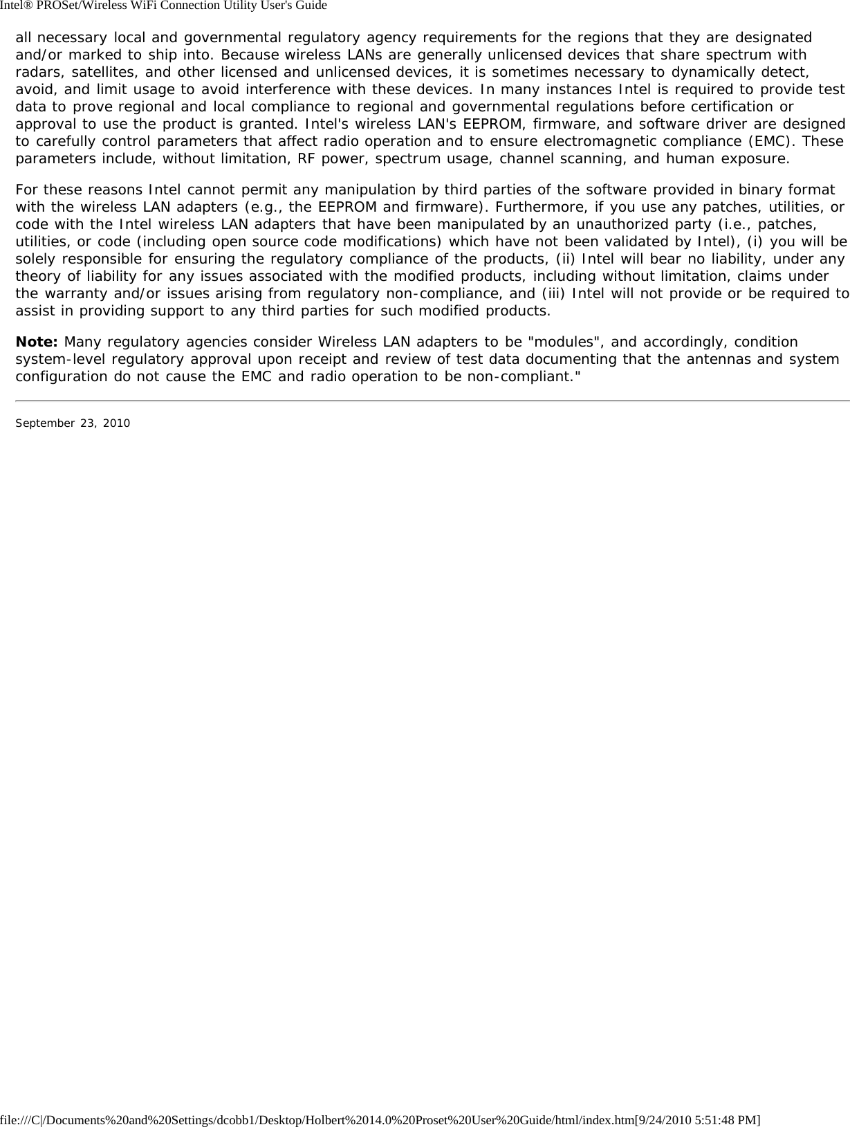 Intel® PROSet/Wireless WiFi Connection Utility User&apos;s Guidefile:///C|/Documents%20and%20Settings/dcobb1/Desktop/Holbert%2014.0%20Proset%20User%20Guide/html/index.htm[9/24/2010 5:51:48 PM]all necessary local and governmental regulatory agency requirements for the regions that they are designatedand/or marked to ship into. Because wireless LANs are generally unlicensed devices that share spectrum withradars, satellites, and other licensed and unlicensed devices, it is sometimes necessary to dynamically detect,avoid, and limit usage to avoid interference with these devices. In many instances Intel is required to provide testdata to prove regional and local compliance to regional and governmental regulations before certification orapproval to use the product is granted. Intel&apos;s wireless LAN&apos;s EEPROM, firmware, and software driver are designedto carefully control parameters that affect radio operation and to ensure electromagnetic compliance (EMC). Theseparameters include, without limitation, RF power, spectrum usage, channel scanning, and human exposure.For these reasons Intel cannot permit any manipulation by third parties of the software provided in binary formatwith the wireless LAN adapters (e.g., the EEPROM and firmware). Furthermore, if you use any patches, utilities, orcode with the Intel wireless LAN adapters that have been manipulated by an unauthorized party (i.e., patches,utilities, or code (including open source code modifications) which have not been validated by Intel), (i) you will besolely responsible for ensuring the regulatory compliance of the products, (ii) Intel will bear no liability, under anytheory of liability for any issues associated with the modified products, including without limitation, claims underthe warranty and/or issues arising from regulatory non-compliance, and (iii) Intel will not provide or be required toassist in providing support to any third parties for such modified products.Note: Many regulatory agencies consider Wireless LAN adapters to be &quot;modules&quot;, and accordingly, conditionsystem-level regulatory approval upon receipt and review of test data documenting that the antennas and systemconfiguration do not cause the EMC and radio operation to be non-compliant.&quot;September 23, 2010