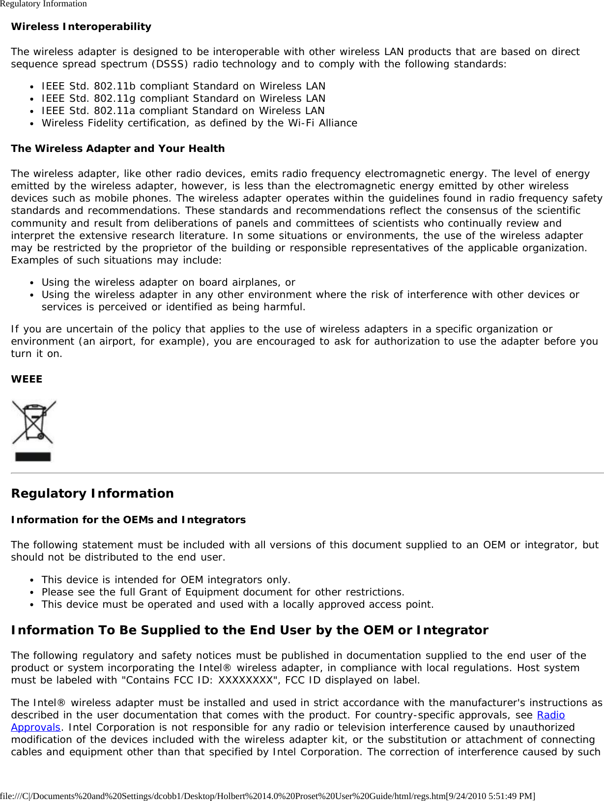 Regulatory Informationfile:///C|/Documents%20and%20Settings/dcobb1/Desktop/Holbert%2014.0%20Proset%20User%20Guide/html/regs.htm[9/24/2010 5:51:49 PM]Wireless InteroperabilityThe wireless adapter is designed to be interoperable with other wireless LAN products that are based on directsequence spread spectrum (DSSS) radio technology and to comply with the following standards:IEEE Std. 802.11b compliant Standard on Wireless LANIEEE Std. 802.11g compliant Standard on Wireless LANIEEE Std. 802.11a compliant Standard on Wireless LANWireless Fidelity certification, as defined by the Wi-Fi AllianceThe Wireless Adapter and Your HealthThe wireless adapter, like other radio devices, emits radio frequency electromagnetic energy. The level of energyemitted by the wireless adapter, however, is less than the electromagnetic energy emitted by other wirelessdevices such as mobile phones. The wireless adapter operates within the guidelines found in radio frequency safetystandards and recommendations. These standards and recommendations reflect the consensus of the scientificcommunity and result from deliberations of panels and committees of scientists who continually review andinterpret the extensive research literature. In some situations or environments, the use of the wireless adaptermay be restricted by the proprietor of the building or responsible representatives of the applicable organization.Examples of such situations may include:Using the wireless adapter on board airplanes, orUsing the wireless adapter in any other environment where the risk of interference with other devices orservices is perceived or identified as being harmful.If you are uncertain of the policy that applies to the use of wireless adapters in a specific organization orenvironment (an airport, for example), you are encouraged to ask for authorization to use the adapter before youturn it on.WEEERegulatory InformationInformation for the OEMs and IntegratorsThe following statement must be included with all versions of this document supplied to an OEM or integrator, butshould not be distributed to the end user.This device is intended for OEM integrators only.Please see the full Grant of Equipment document for other restrictions.This device must be operated and used with a locally approved access point.Information To Be Supplied to the End User by the OEM or IntegratorThe following regulatory and safety notices must be published in documentation supplied to the end user of theproduct or system incorporating the Intel® wireless adapter, in compliance with local regulations. Host systemmust be labeled with &quot;Contains FCC ID: XXXXXXXX&quot;, FCC ID displayed on label.The Intel® wireless adapter must be installed and used in strict accordance with the manufacturer&apos;s instructions asdescribed in the user documentation that comes with the product. For country-specific approvals, see RadioApprovals. Intel Corporation is not responsible for any radio or television interference caused by unauthorizedmodification of the devices included with the wireless adapter kit, or the substitution or attachment of connectingcables and equipment other than that specified by Intel Corporation. The correction of interference caused by such