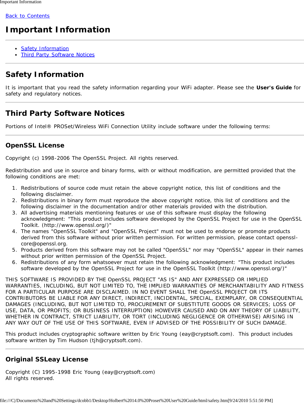 Important Informationfile:///C|/Documents%20and%20Settings/dcobb1/Desktop/Holbert%2014.0%20Proset%20User%20Guide/html/safety.htm[9/24/2010 5:51:50 PM]Back to ContentsImportant InformationSafety InformationThird Party Software NoticesSafety InformationIt is important that you read the safety information regarding your WiFi adapter. Please see the User&apos;s Guide forsafety and regulatory notices.Third Party Software NoticesPortions of Intel® PROSet/Wireless WiFi Connection Utility include software under the following terms:OpenSSL LicenseCopyright (c) 1998-2006 The OpenSSL Project. All rights reserved.Redistribution and use in source and binary forms, with or without modification, are permitted provided that thefollowing conditions are met:1.  Redistributions of source code must retain the above copyright notice, this list of conditions and thefollowing disclaimer.2.  Redistributions in binary form must reproduce the above copyright notice, this list of conditions and thefollowing disclaimer in the documentation and/or other materials provided with the distribution.3.  All advertising materials mentioning features or use of this software must display the followingacknowledgment: &quot;This product includes software developed by the OpenSSL Project for use in the OpenSSLToolkit. (http://www.openssl.org/)&quot;4.  The names &quot;OpenSSL Toolkit&quot; and &quot;OpenSSL Project&quot; must not be used to endorse or promote productsderived from this software without prior written permission. For written permission, please contact openssl-core@openssl.org.5.  Products derived from this software may not be called &quot;OpenSSL&quot; nor may &quot;OpenSSL&quot; appear in their nameswithout prior written permission of the OpenSSL Project.6.  Redistributions of any form whatsoever must retain the following acknowledgment: &quot;This product includessoftware developed by the OpenSSL Project for use in the OpenSSL Toolkit (http://www.openssl.org/)&quot;THIS SOFTWARE IS PROVIDED BY THE OpenSSL PROJECT &quot;AS IS&quot; AND ANY EXPRESSED OR IMPLIEDWARRANTIES, INCLUDING, BUT NOT LIMITED TO, THE IMPLIED WARRANTIES OF MERCHANTABILITY AND FITNESSFOR A PARTICULAR PURPOSE ARE DISCLAIMED. IN NO EVENT SHALL THE OpenSSL PROJECT OR ITSCONTRIBUTORS BE LIABLE FOR ANY DIRECT, INDIRECT, INCIDENTAL, SPECIAL, EXEMPLARY, OR CONSEQUENTIALDAMAGES (INCLUDING, BUT NOT LIMITED TO, PROCUREMENT OF SUBSTITUTE GOODS OR SERVICES; LOSS OFUSE, DATA, OR PROFITS; OR BUSINESS INTERRUPTION) HOWEVER CAUSED AND ON ANY THEORY OF LIABILITY,WHETHER IN CONTRACT, STRICT LIABILITY, OR TORT (INCLUDING NEGLIGENCE OR OTHERWISE) ARISING INANY WAY OUT OF THE USE OF THIS SOFTWARE, EVEN IF ADVISED OF THE POSSIBILITY OF SUCH DAMAGE.This product includes cryptographic software written by Eric Young (eay@cryptsoft.com).  This product includessoftware written by Tim Hudson (tjh@cryptsoft.com).Original SSLeay LicenseCopyright (C) 1995-1998 Eric Young (eay@cryptsoft.com)All rights reserved.