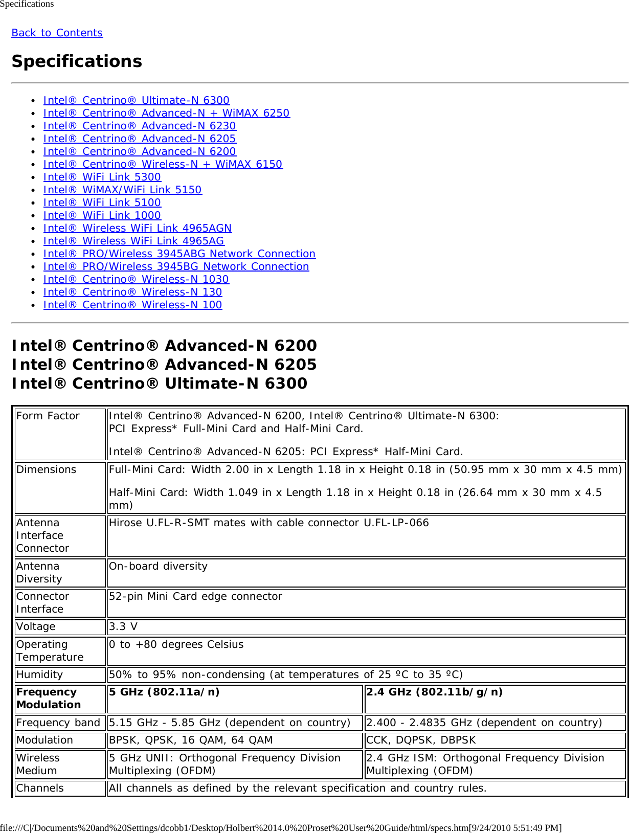 Specificationsfile:///C|/Documents%20and%20Settings/dcobb1/Desktop/Holbert%2014.0%20Proset%20User%20Guide/html/specs.htm[9/24/2010 5:51:49 PM]Back to ContentsSpecificationsIntel® Centrino® Ultimate-N 6300Intel® Centrino® Advanced-N + WiMAX 6250Intel® Centrino® Advanced-N 6230Intel® Centrino® Advanced-N 6205Intel® Centrino® Advanced-N 6200Intel® Centrino® Wireless-N + WiMAX 6150Intel® WiFi Link 5300Intel® WiMAX/WiFi Link 5150Intel® WiFi Link 5100Intel® WiFi Link 1000Intel® Wireless WiFi Link 4965AGNIntel® Wireless WiFi Link 4965AGIntel® PRO/Wireless 3945ABG Network ConnectionIntel® PRO/Wireless 3945BG Network ConnectionIntel® Centrino® Wireless-N 1030Intel® Centrino® Wireless-N 130Intel® Centrino® Wireless-N 100Intel® Centrino® Advanced-N 6200 Intel® Centrino® Advanced-N 6205Intel® Centrino® Ultimate-N 6300Form Factor Intel® Centrino® Advanced-N 6200, Intel® Centrino® Ultimate-N 6300:PCI Express* Full-Mini Card and Half-Mini Card.Intel® Centrino® Advanced-N 6205: PCI Express* Half-Mini Card.Dimensions Full-Mini Card: Width 2.00 in x Length 1.18 in x Height 0.18 in (50.95 mm x 30 mm x 4.5 mm)Half-Mini Card: Width 1.049 in x Length 1.18 in x Height 0.18 in (26.64 mm x 30 mm x 4.5mm)AntennaInterfaceConnectorHirose U.FL-R-SMT mates with cable connector U.FL-LP-066AntennaDiversity On-board diversityConnectorInterface 52-pin Mini Card edge connectorVoltage 3.3 VOperatingTemperature 0 to +80 degrees CelsiusHumidity 50% to 95% non-condensing (at temperatures of 25 ºC to 35 ºC)FrequencyModulation 5 GHz (802.11a/n) 2.4 GHz (802.11b/g/n)Frequency band 5.15 GHz - 5.85 GHz (dependent on country) 2.400 - 2.4835 GHz (dependent on country)Modulation BPSK, QPSK, 16 QAM, 64 QAM CCK, DQPSK, DBPSKWirelessMedium 5 GHz UNII: Orthogonal Frequency DivisionMultiplexing (OFDM) 2.4 GHz ISM: Orthogonal Frequency DivisionMultiplexing (OFDM)Channels All channels as defined by the relevant specification and country rules.