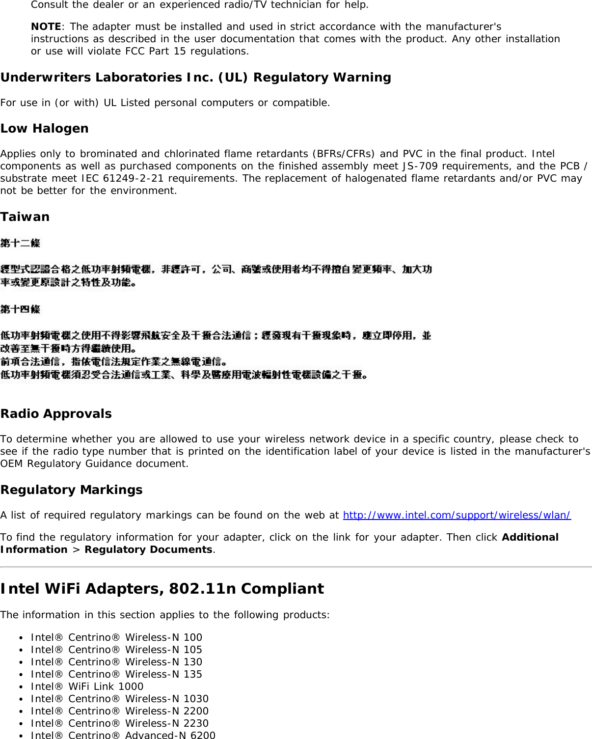 Consult the dealer or an experienced radio/TV technician for help.NOTE: The adapter must be installed and used in strict accordance with the manufacturer&apos;sinstructions as described in the user documentation that comes with the product. Any other installationor use will violate FCC Part 15 regulations.Underwriters Laboratories Inc. (UL) Regulatory WarningFor use in (or with) UL Listed personal computers or compatible.Low HalogenApplies only to brominated and chlorinated flame retardants (BFRs/CFRs) and PVC in the final product. Intelcomponents as well as purchased components on the finished assembly meet JS-709 requirements, and the PCB /substrate meet IEC 61249-2-21 requirements. The replacement of halogenated flame retardants and/or PVC maynot be better for the environment.TaiwanRadio ApprovalsTo determine whether you are allowed to use your wireless network device in a specific country, please check tosee if the radio type number that is printed on the identification label of your device is listed in the manufacturer&apos;sOEM Regulatory Guidance document.Regulatory MarkingsA list of required regulatory markings can be found on the web at http://www.intel.com/support/wireless/wlan/To find the regulatory information for your adapter, click on the link for your adapter. Then click AdditionalInformation &gt; Regulatory Documents.Intel WiFi Adapters, 802.11n CompliantThe information in this section applies to the following products:Intel® Centrino® Wireless-N 100Intel® Centrino® Wireless-N 105Intel® Centrino® Wireless-N 130Intel® Centrino® Wireless-N 135Intel® WiFi Link 1000Intel® Centrino® Wireless-N 1030Intel® Centrino® Wireless-N 2200Intel® Centrino® Wireless-N 2230Intel® Centrino® Advanced-N 6200