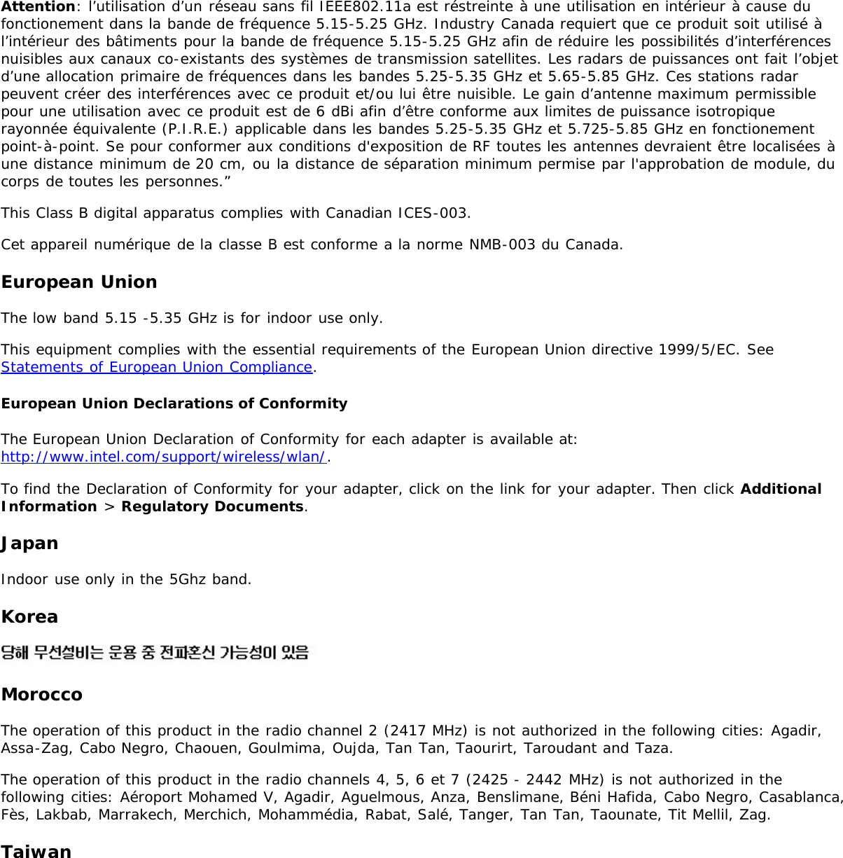 Attention: l’utilisation d’un réseau sans fil IEEE802.11a est réstreinte à une utilisation en intérieur à cause dufonctionement dans la bande de fréquence 5.15-5.25 GHz. Industry Canada requiert que ce produit soit utilisé àl’intérieur des bâtiments pour la bande de fréquence 5.15-5.25 GHz afin de réduire les possibilités d’interférencesnuisibles aux canaux co-existants des systèmes de transmission satellites. Les radars de puissances ont fait l’objetd’une allocation primaire de fréquences dans les bandes 5.25-5.35 GHz et 5.65-5.85 GHz. Ces stations radarpeuvent créer des interférences avec ce produit et/ou lui être nuisible. Le gain d’antenne maximum permissiblepour une utilisation avec ce produit est de 6 dBi afin d’être conforme aux limites de puissance isotropiquerayonnée équivalente (P.I.R.E.) applicable dans les bandes 5.25-5.35 GHz et 5.725-5.85 GHz en fonctionementpoint-à-point. Se pour conformer aux conditions d&apos;exposition de RF toutes les antennes devraient être localisées àune distance minimum de 20 cm, ou la distance de séparation minimum permise par l&apos;approbation de module, ducorps de toutes les personnes.”This Class B digital apparatus complies with Canadian ICES-003.Cet appareil numérique de la classe B est conforme a la norme NMB-003 du Canada.European UnionThe low band 5.15 -5.35 GHz is for indoor use only.This equipment complies with the essential requirements of the European Union directive 1999/5/EC. SeeStatements of European Union Compliance.European Union Declarations of ConformityThe European Union Declaration of Conformity for each adapter is available at:http://www.intel.com/support/wireless/wlan/.To find the Declaration of Conformity for your adapter, click on the link for your adapter. Then click AdditionalInformation &gt; Regulatory Documents.JapanIndoor use only in the 5Ghz band.KoreaMoroccoThe operation of this product in the radio channel 2 (2417 MHz) is not authorized in the following cities: Agadir,Assa-Zag, Cabo Negro, Chaouen, Goulmima, Oujda, Tan Tan, Taourirt, Taroudant and Taza.The operation of this product in the radio channels 4, 5, 6 et 7 (2425 - 2442 MHz) is not authorized in thefollowing cities: Aéroport Mohamed V, Agadir, Aguelmous, Anza, Benslimane, Béni Hafida, Cabo Negro, Casablanca,Fès, Lakbab, Marrakech, Merchich, Mohammédia, Rabat, Salé, Tanger, Tan Tan, Taounate, Tit Mellil, Zag.Taiwan