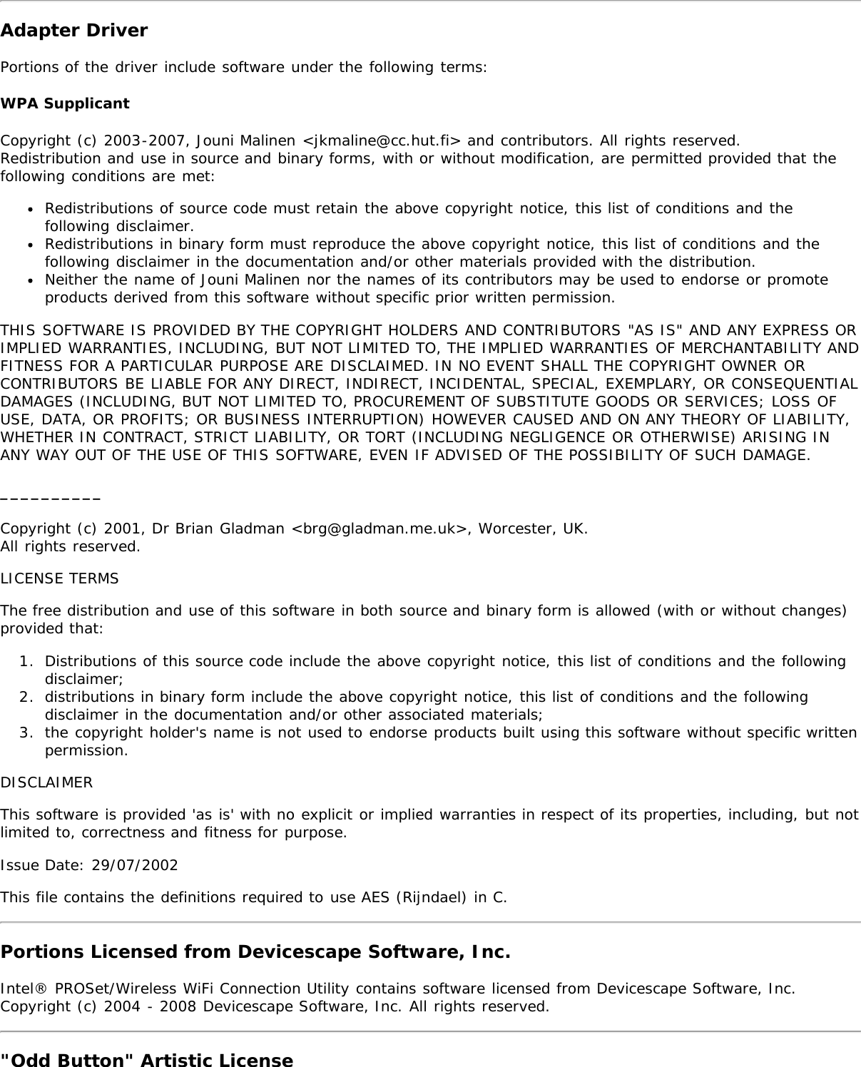 Adapter DriverPortions of the driver include software under the following terms:WPA SupplicantCopyright (c) 2003-2007, Jouni Malinen &lt;jkmaline@cc.hut.fi&gt; and contributors. All rights reserved.Redistribution and use in source and binary forms, with or without modification, are permitted provided that thefollowing conditions are met:Redistributions of source code must retain the above copyright notice, this list of conditions and thefollowing disclaimer.Redistributions in binary form must reproduce the above copyright notice, this list of conditions and thefollowing disclaimer in the documentation and/or other materials provided with the distribution.Neither the name of Jouni Malinen nor the names of its contributors may be used to endorse or promoteproducts derived from this software without specific prior written permission.THIS SOFTWARE IS PROVIDED BY THE COPYRIGHT HOLDERS AND CONTRIBUTORS &quot;AS IS&quot; AND ANY EXPRESS ORIMPLIED WARRANTIES, INCLUDING, BUT NOT LIMITED TO, THE IMPLIED WARRANTIES OF MERCHANTABILITY ANDFITNESS FOR A PARTICULAR PURPOSE ARE DISCLAIMED. IN NO EVENT SHALL THE COPYRIGHT OWNER ORCONTRIBUTORS BE LIABLE FOR ANY DIRECT, INDIRECT, INCIDENTAL, SPECIAL, EXEMPLARY, OR CONSEQUENTIALDAMAGES (INCLUDING, BUT NOT LIMITED TO, PROCUREMENT OF SUBSTITUTE GOODS OR SERVICES; LOSS OFUSE, DATA, OR PROFITS; OR BUSINESS INTERRUPTION) HOWEVER CAUSED AND ON ANY THEORY OF LIABILITY,WHETHER IN CONTRACT, STRICT LIABILITY, OR TORT (INCLUDING NEGLIGENCE OR OTHERWISE) ARISING INANY WAY OUT OF THE USE OF THIS SOFTWARE, EVEN IF ADVISED OF THE POSSIBILITY OF SUCH DAMAGE.__________Copyright (c) 2001, Dr Brian Gladman &lt;brg@gladman.me.uk&gt;, Worcester, UK.All rights reserved.LICENSE TERMSThe free distribution and use of this software in both source and binary form is allowed (with or without changes)provided that:1.  Distributions of this source code include the above copyright notice, this list of conditions and the followingdisclaimer;2.  distributions in binary form include the above copyright notice, this list of conditions and the followingdisclaimer in the documentation and/or other associated materials;3.  the copyright holder&apos;s name is not used to endorse products built using this software without specific writtenpermission.DISCLAIMERThis software is provided &apos;as is&apos; with no explicit or implied warranties in respect of its properties, including, but notlimited to, correctness and fitness for purpose.Issue Date: 29/07/2002This file contains the definitions required to use AES (Rijndael) in C.Portions Licensed from Devicescape Software, Inc.Intel® PROSet/Wireless WiFi Connection Utility contains software licensed from Devicescape Software, Inc.Copyright (c) 2004 - 2008 Devicescape Software, Inc. All rights reserved.&quot;Odd Button&quot; Artistic License