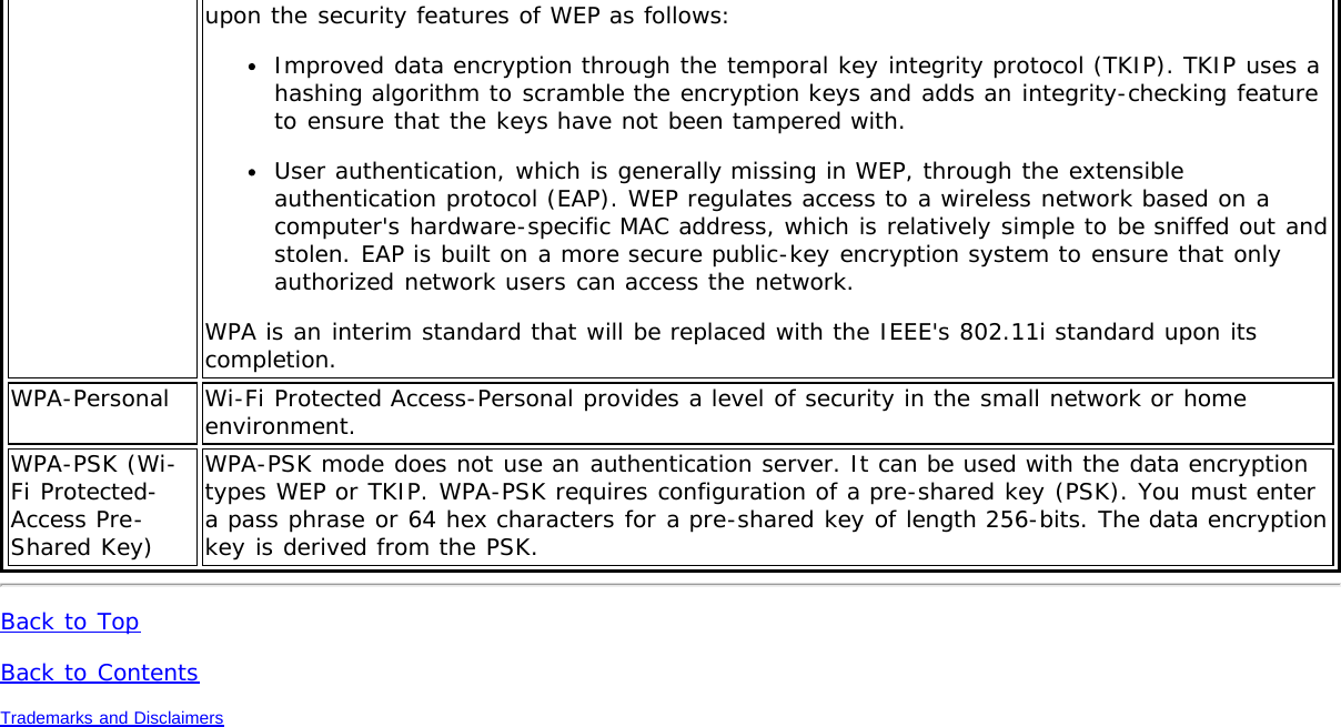 upon the security features of WEP as follows:Improved data encryption through the temporal key integrity protocol (TKIP). TKIP uses ahashing algorithm to scramble the encryption keys and adds an integrity-checking featureto ensure that the keys have not been tampered with.User authentication, which is generally missing in WEP, through the extensibleauthentication protocol (EAP). WEP regulates access to a wireless network based on acomputer&apos;s hardware-specific MAC address, which is relatively simple to be sniffed out andstolen. EAP is built on a more secure public-key encryption system to ensure that onlyauthorized network users can access the network.WPA is an interim standard that will be replaced with the IEEE&apos;s 802.11i standard upon itscompletion.WPA-Personal Wi-Fi Protected Access-Personal provides a level of security in the small network or homeenvironment.WPA-PSK (Wi-Fi Protected-Access Pre-Shared Key)WPA-PSK mode does not use an authentication server. It can be used with the data encryptiontypes WEP or TKIP. WPA-PSK requires configuration of a pre-shared key (PSK). You must entera pass phrase or 64 hex characters for a pre-shared key of length 256-bits. The data encryptionkey is derived from the PSK.Back to TopBack to ContentsTrademarks and Disclaimers