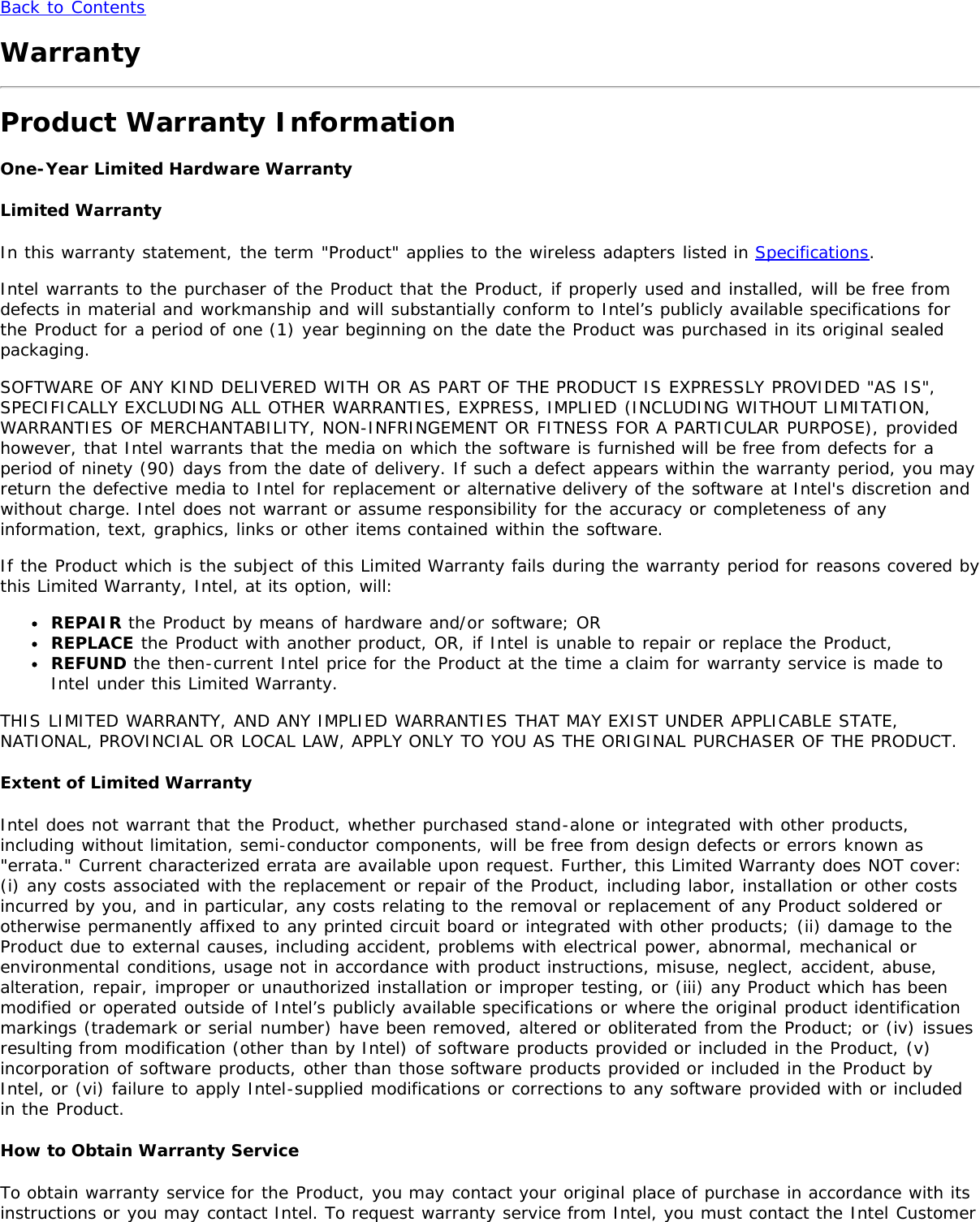 Back to ContentsWarrantyProduct Warranty InformationOne-Year Limited Hardware WarrantyLimited WarrantyIn this warranty statement, the term &quot;Product&quot; applies to the wireless adapters listed in Specifications.Intel warrants to the purchaser of the Product that the Product, if properly used and installed, will be free fromdefects in material and workmanship and will substantially conform to Intel’s publicly available specifications forthe Product for a period of one (1) year beginning on the date the Product was purchased in its original sealedpackaging.SOFTWARE OF ANY KIND DELIVERED WITH OR AS PART OF THE PRODUCT IS EXPRESSLY PROVIDED &quot;AS IS&quot;,SPECIFICALLY EXCLUDING ALL OTHER WARRANTIES, EXPRESS, IMPLIED (INCLUDING WITHOUT LIMITATION,WARRANTIES OF MERCHANTABILITY, NON-INFRINGEMENT OR FITNESS FOR A PARTICULAR PURPOSE), providedhowever, that Intel warrants that the media on which the software is furnished will be free from defects for aperiod of ninety (90) days from the date of delivery. If such a defect appears within the warranty period, you mayreturn the defective media to Intel for replacement or alternative delivery of the software at Intel&apos;s discretion andwithout charge. Intel does not warrant or assume responsibility for the accuracy or completeness of anyinformation, text, graphics, links or other items contained within the software.If the Product which is the subject of this Limited Warranty fails during the warranty period for reasons covered bythis Limited Warranty, Intel, at its option, will:REPAIR the Product by means of hardware and/or software; ORREPLACE the Product with another product, OR, if Intel is unable to repair or replace the Product,REFUND the then-current Intel price for the Product at the time a claim for warranty service is made toIntel under this Limited Warranty.THIS LIMITED WARRANTY, AND ANY IMPLIED WARRANTIES THAT MAY EXIST UNDER APPLICABLE STATE,NATIONAL, PROVINCIAL OR LOCAL LAW, APPLY ONLY TO YOU AS THE ORIGINAL PURCHASER OF THE PRODUCT.Extent of Limited WarrantyIntel does not warrant that the Product, whether purchased stand-alone or integrated with other products,including without limitation, semi-conductor components, will be free from design defects or errors known as&quot;errata.&quot; Current characterized errata are available upon request. Further, this Limited Warranty does NOT cover:(i) any costs associated with the replacement or repair of the Product, including labor, installation or other costsincurred by you, and in particular, any costs relating to the removal or replacement of any Product soldered orotherwise permanently affixed to any printed circuit board or integrated with other products; (ii) damage to theProduct due to external causes, including accident, problems with electrical power, abnormal, mechanical orenvironmental conditions, usage not in accordance with product instructions, misuse, neglect, accident, abuse,alteration, repair, improper or unauthorized installation or improper testing, or (iii) any Product which has beenmodified or operated outside of Intel’s publicly available specifications or where the original product identificationmarkings (trademark or serial number) have been removed, altered or obliterated from the Product; or (iv) issuesresulting from modification (other than by Intel) of software products provided or included in the Product, (v)incorporation of software products, other than those software products provided or included in the Product byIntel, or (vi) failure to apply Intel-supplied modifications or corrections to any software provided with or includedin the Product.How to Obtain Warranty ServiceTo obtain warranty service for the Product, you may contact your original place of purchase in accordance with itsinstructions or you may contact Intel. To request warranty service from Intel, you must contact the Intel Customer