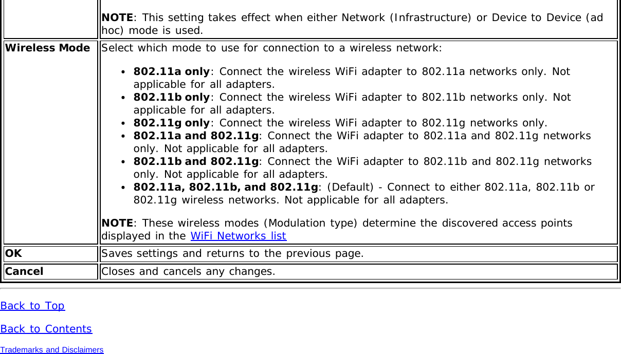 NOTE: This setting takes effect when either Network (Infrastructure) or Device to Device (adhoc) mode is used.Wireless Mode Select which mode to use for connection to a wireless network:802.11a only: Connect the wireless WiFi adapter to 802.11a networks only. Notapplicable for all adapters.802.11b only: Connect the wireless WiFi adapter to 802.11b networks only. Notapplicable for all adapters.802.11g only: Connect the wireless WiFi adapter to 802.11g networks only.802.11a and 802.11g: Connect the WiFi adapter to 802.11a and 802.11g networksonly. Not applicable for all adapters.802.11b and 802.11g: Connect the WiFi adapter to 802.11b and 802.11g networksonly. Not applicable for all adapters.802.11a, 802.11b, and 802.11g: (Default) - Connect to either 802.11a, 802.11b or802.11g wireless networks. Not applicable for all adapters.NOTE: These wireless modes (Modulation type) determine the discovered access pointsdisplayed in the WiFi Networks listOK Saves settings and returns to the previous page.Cancel Closes and cancels any changes.Back to TopBack to ContentsTrademarks and Disclaimers