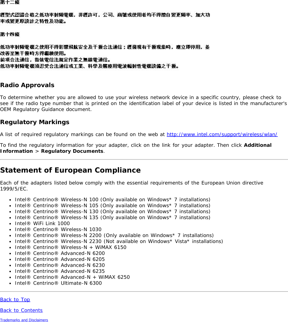 Radio ApprovalsTo determine whether you are allowed to use your wireless network device in a specific country, please check tosee if the radio type number that is printed on the identification label of your device is listed in the manufacturer&apos;sOEM Regulatory Guidance document.Regulatory MarkingsA list of required regulatory markings can be found on the web at http://www.intel.com/support/wireless/wlan/To find the regulatory information for your adapter, click on the link for your adapter. Then click AdditionalInformation &gt; Regulatory Documents.Statement of European ComplianceEach of the adapters listed below comply with the essential requirements of the European Union directive1999/5/EC.Intel® Centrino® Wireless-N 100 (Only available on Windows* 7 installations)Intel® Centrino® Wireless-N 105 (Only available on Windows* 7 installations)Intel® Centrino® Wireless-N 130 (Only available on Windows* 7 installations)Intel® Centrino® Wireless-N 135 (Only available on Windows* 7 installations)Intel® WiFi Link 1000Intel® Centrino® Wireless-N 1030Intel® Centrino® Wireless-N 2200 (Only available on Windows* 7 installations)Intel® Centrino® Wireless-N 2230 (Not available on Windows* Vista* installations)Intel® Centrino® Wireless-N + WiMAX 6150Intel® Centrino® Advanced-N 6200Intel® Centrino® Advanced-N 6205Intel® Centrino® Advanced-N 6230Intel® Centrino® Advanced-N 6235Intel® Centrino® Advanced-N + WiMAX 6250Intel® Centrino® Ultimate-N 6300Back to TopBack to ContentsTrademarks and Disclaimers