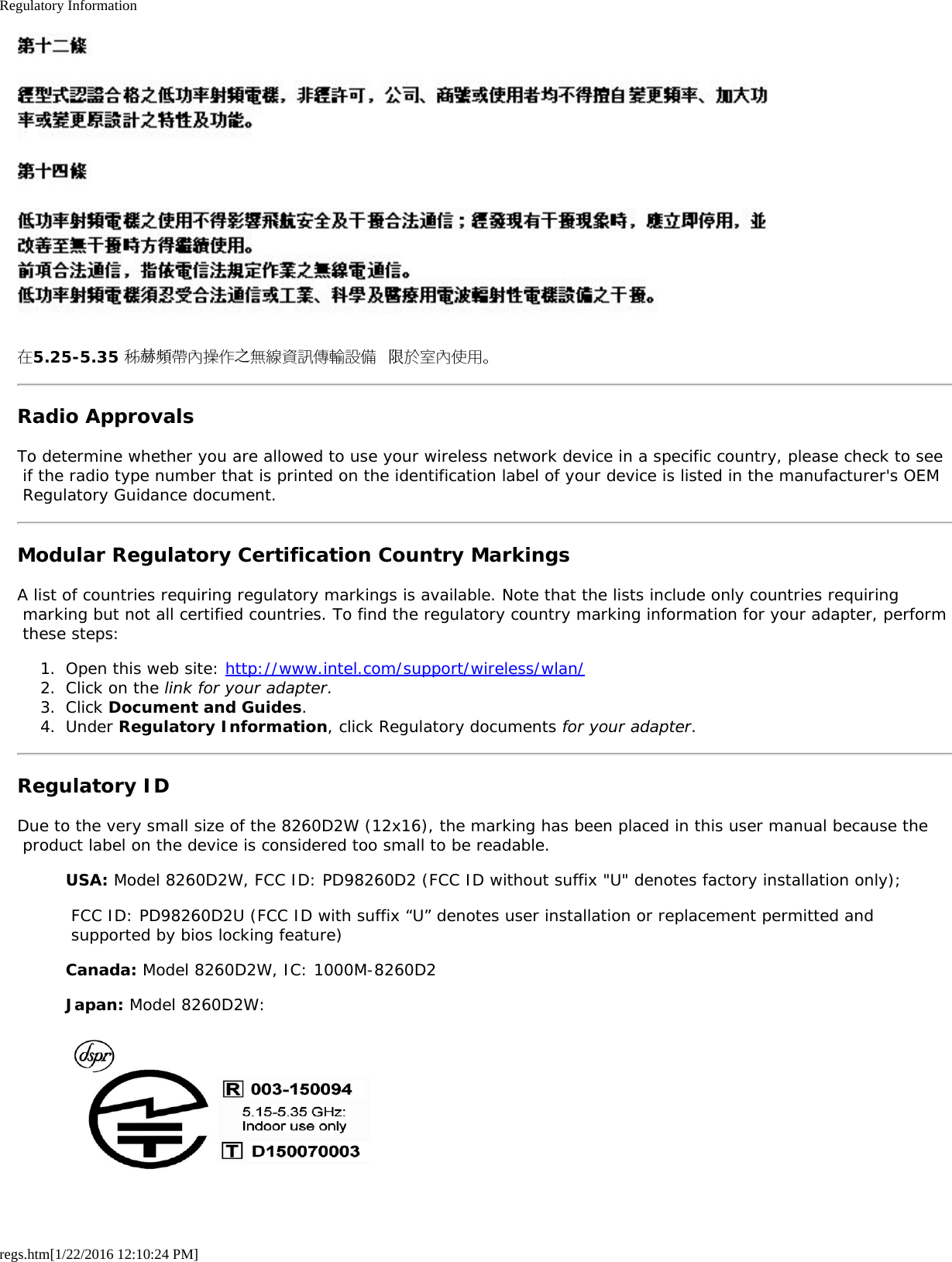 Regulatory Informationregs.htm[1/22/2016 12:10:24 PM]在5.25-5.35 秭赫頻帶內操作之無線資訊傳輸設備 限於室內使用。Radio ApprovalsTo determine whether you are allowed to use your wireless network device in a specific country, please check to see if the radio type number that is printed on the identification label of your device is listed in the manufacturer&apos;s OEM Regulatory Guidance document.Modular Regulatory Certification Country MarkingsA list of countries requiring regulatory markings is available. Note that the lists include only countries requiring marking but not all certified countries. To find the regulatory country marking information for your adapter, perform these steps:1.  Open this web site: http://www.intel.com/support/wireless/wlan/2.  Click on the link for your adapter.3.  Click Document and Guides.4.  Under Regulatory Information, click Regulatory documents for your adapter.Regulatory IDDue to the very small size of the 8260D2W (12x16), the marking has been placed in this user manual because the product label on the device is considered too small to be readable.USA: Model 8260D2W, FCC ID: PD98260D2 (FCC ID without suffix &quot;U&quot; denotes factory installation only); FCC ID: PD98260D2U (FCC ID with suffix “U” denotes user installation or replacement permitted and supported by bios locking feature)Canada: Model 8260D2W, IC: 1000M-8260D2Japan: Model 8260D2W: