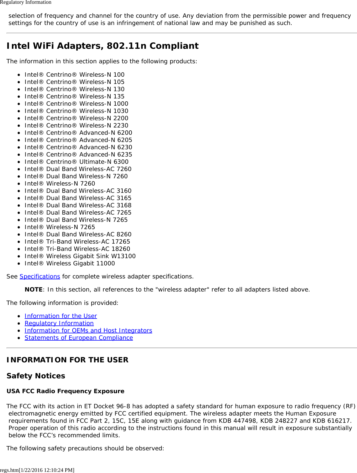 Regulatory Informationregs.htm[1/22/2016 12:10:24 PM] selection of frequency and channel for the country of use. Any deviation from the permissible power and frequency settings for the country of use is an infringement of national law and may be punished as such.Intel WiFi Adapters, 802.11n CompliantThe information in this section applies to the following products:Intel® Centrino® Wireless-N 100Intel® Centrino® Wireless-N 105Intel® Centrino® Wireless-N 130Intel® Centrino® Wireless-N 135Intel® Centrino® Wireless-N 1000Intel® Centrino® Wireless-N 1030Intel® Centrino® Wireless-N 2200Intel® Centrino® Wireless-N 2230Intel® Centrino® Advanced-N 6200Intel® Centrino® Advanced-N 6205Intel® Centrino® Advanced-N 6230Intel® Centrino® Advanced-N 6235Intel® Centrino® Ultimate-N 6300Intel® Dual Band Wireless-AC 7260Intel® Dual Band Wireless-N 7260Intel® Wireless-N 7260Intel® Dual Band Wireless-AC 3160Intel® Dual Band Wireless-AC 3165Intel® Dual Band Wireless-AC 3168Intel® Dual Band Wireless-AC 7265Intel® Dual Band Wireless-N 7265Intel® Wireless-N 7265Intel® Dual Band Wireless-AC 8260Intel® Tri-Band Wireless-AC 17265Intel® Tri-Band Wireless-AC 18260Intel® Wireless Gigabit Sink W13100Intel® Wireless Gigabit 11000See Specifications for complete wireless adapter specifications.NOTE: In this section, all references to the &quot;wireless adapter&quot; refer to all adapters listed above.The following information is provided:Information for the UserRegulatory InformationInformation for OEMs and Host IntegratorsStatements of European ComplianceINFORMATION FOR THE USERSafety NoticesUSA FCC Radio Frequency ExposureThe FCC with its action in ET Docket 96-8 has adopted a safety standard for human exposure to radio frequency (RF) electromagnetic energy emitted by FCC certified equipment. The wireless adapter meets the Human Exposure requirements found in FCC Part 2, 15C, 15E along with guidance from KDB 447498, KDB 248227 and KDB 616217. Proper operation of this radio according to the instructions found in this manual will result in exposure substantially below the FCC’s recommended limits.The following safety precautions should be observed: