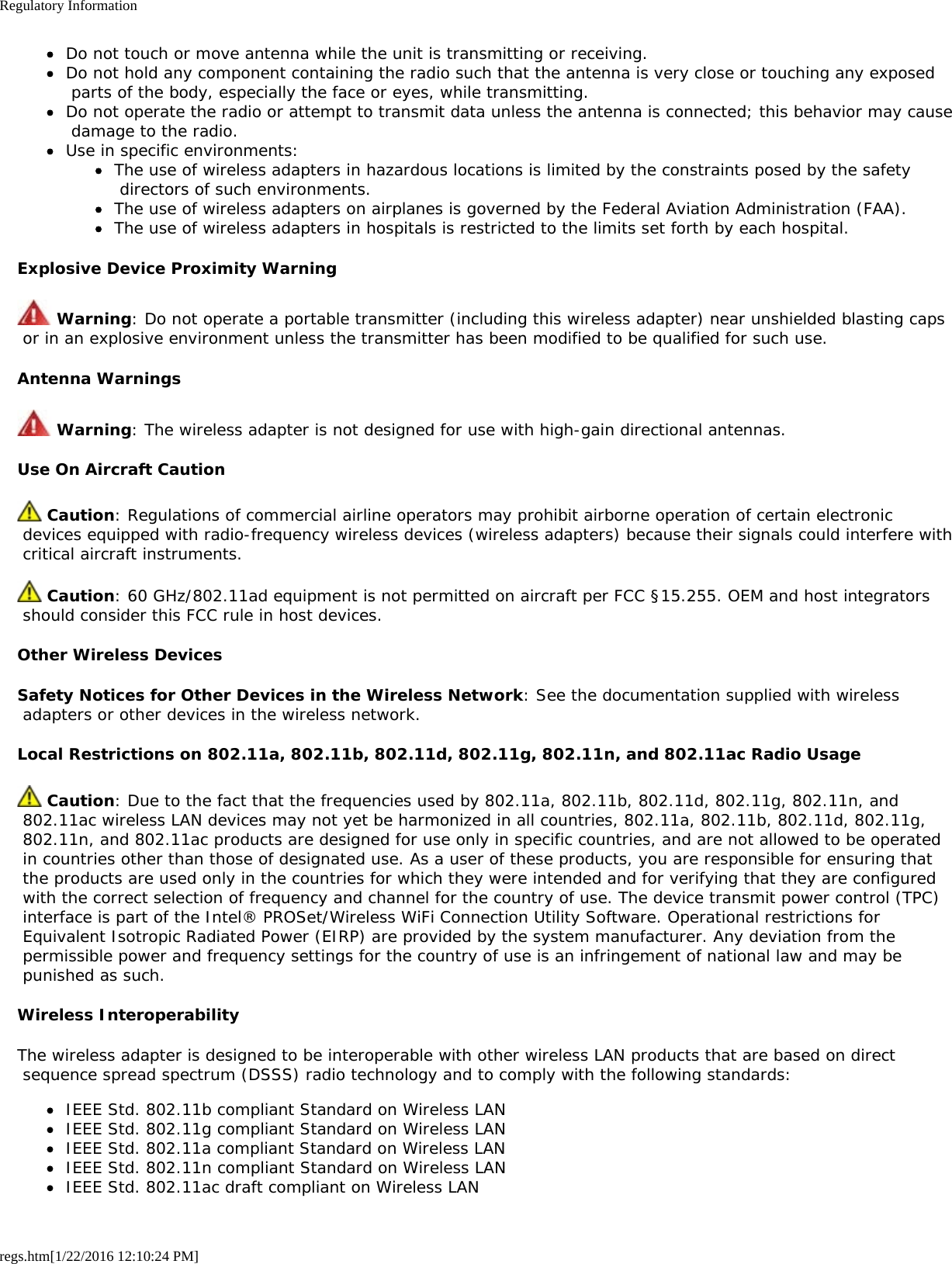 Regulatory Informationregs.htm[1/22/2016 12:10:24 PM]Do not touch or move antenna while the unit is transmitting or receiving.Do not hold any component containing the radio such that the antenna is very close or touching any exposed parts of the body, especially the face or eyes, while transmitting.Do not operate the radio or attempt to transmit data unless the antenna is connected; this behavior may cause damage to the radio.Use in specific environments:The use of wireless adapters in hazardous locations is limited by the constraints posed by the safety directors of such environments.The use of wireless adapters on airplanes is governed by the Federal Aviation Administration (FAA).The use of wireless adapters in hospitals is restricted to the limits set forth by each hospital.Explosive Device Proximity Warning Warning: Do not operate a portable transmitter (including this wireless adapter) near unshielded blasting caps or in an explosive environment unless the transmitter has been modified to be qualified for such use.Antenna Warnings Warning: The wireless adapter is not designed for use with high-gain directional antennas.Use On Aircraft Caution Caution: Regulations of commercial airline operators may prohibit airborne operation of certain electronic devices equipped with radio-frequency wireless devices (wireless adapters) because their signals could interfere with critical aircraft instruments. Caution: 60 GHz/802.11ad equipment is not permitted on aircraft per FCC §15.255. OEM and host integrators should consider this FCC rule in host devices.Other Wireless DevicesSafety Notices for Other Devices in the Wireless Network: See the documentation supplied with wireless adapters or other devices in the wireless network.Local Restrictions on 802.11a, 802.11b, 802.11d, 802.11g, 802.11n, and 802.11ac Radio Usage Caution: Due to the fact that the frequencies used by 802.11a, 802.11b, 802.11d, 802.11g, 802.11n, and 802.11ac wireless LAN devices may not yet be harmonized in all countries, 802.11a, 802.11b, 802.11d, 802.11g, 802.11n, and 802.11ac products are designed for use only in specific countries, and are not allowed to be operated in countries other than those of designated use. As a user of these products, you are responsible for ensuring that the products are used only in the countries for which they were intended and for verifying that they are configured with the correct selection of frequency and channel for the country of use. The device transmit power control (TPC) interface is part of the Intel® PROSet/Wireless WiFi Connection Utility Software. Operational restrictions for Equivalent Isotropic Radiated Power (EIRP) are provided by the system manufacturer. Any deviation from the permissible power and frequency settings for the country of use is an infringement of national law and may be punished as such.Wireless InteroperabilityThe wireless adapter is designed to be interoperable with other wireless LAN products that are based on direct sequence spread spectrum (DSSS) radio technology and to comply with the following standards:IEEE Std. 802.11b compliant Standard on Wireless LANIEEE Std. 802.11g compliant Standard on Wireless LANIEEE Std. 802.11a compliant Standard on Wireless LANIEEE Std. 802.11n compliant Standard on Wireless LANIEEE Std. 802.11ac draft compliant on Wireless LAN