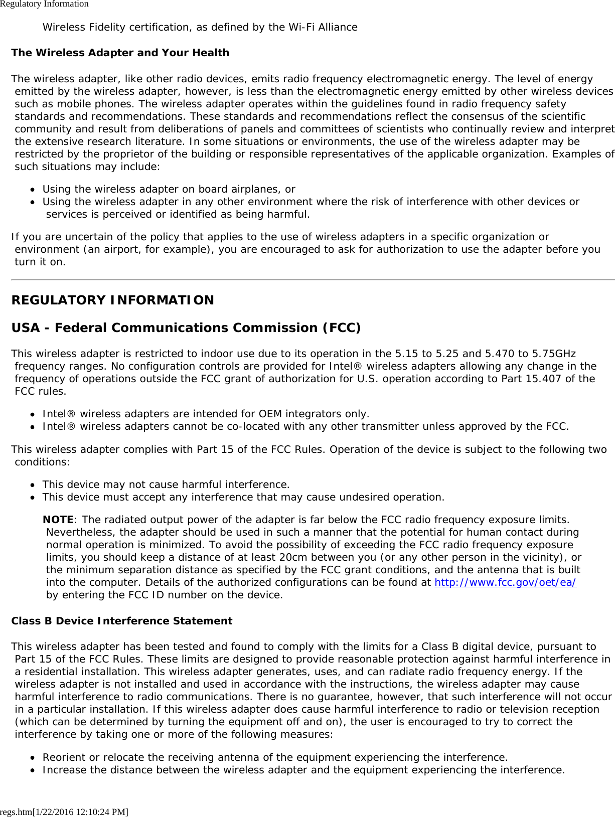 Regulatory Informationregs.htm[1/22/2016 12:10:24 PM]Wireless Fidelity certification, as defined by the Wi-Fi AllianceThe Wireless Adapter and Your HealthThe wireless adapter, like other radio devices, emits radio frequency electromagnetic energy. The level of energy emitted by the wireless adapter, however, is less than the electromagnetic energy emitted by other wireless devices such as mobile phones. The wireless adapter operates within the guidelines found in radio frequency safety standards and recommendations. These standards and recommendations reflect the consensus of the scientific community and result from deliberations of panels and committees of scientists who continually review and interpret the extensive research literature. In some situations or environments, the use of the wireless adapter may be restricted by the proprietor of the building or responsible representatives of the applicable organization. Examples of such situations may include:Using the wireless adapter on board airplanes, orUsing the wireless adapter in any other environment where the risk of interference with other devices or services is perceived or identified as being harmful.If you are uncertain of the policy that applies to the use of wireless adapters in a specific organization or environment (an airport, for example), you are encouraged to ask for authorization to use the adapter before you turn it on.REGULATORY INFORMATIONUSA - Federal Communications Commission (FCC)This wireless adapter is restricted to indoor use due to its operation in the 5.15 to 5.25 and 5.470 to 5.75GHz frequency ranges. No configuration controls are provided for Intel® wireless adapters allowing any change in the frequency of operations outside the FCC grant of authorization for U.S. operation according to Part 15.407 of the FCC rules.Intel® wireless adapters are intended for OEM integrators only.Intel® wireless adapters cannot be co-located with any other transmitter unless approved by the FCC.This wireless adapter complies with Part 15 of the FCC Rules. Operation of the device is subject to the following two conditions:This device may not cause harmful interference.This device must accept any interference that may cause undesired operation.NOTE: The radiated output power of the adapter is far below the FCC radio frequency exposure limits. Nevertheless, the adapter should be used in such a manner that the potential for human contact during normal operation is minimized. To avoid the possibility of exceeding the FCC radio frequency exposure limits, you should keep a distance of at least 20cm between you (or any other person in the vicinity), or the minimum separation distance as specified by the FCC grant conditions, and the antenna that is built into the computer. Details of the authorized configurations can be found at http://www.fcc.gov/oet/ea/ by entering the FCC ID number on the device.Class B Device Interference StatementThis wireless adapter has been tested and found to comply with the limits for a Class B digital device, pursuant to Part 15 of the FCC Rules. These limits are designed to provide reasonable protection against harmful interference in a residential installation. This wireless adapter generates, uses, and can radiate radio frequency energy. If the wireless adapter is not installed and used in accordance with the instructions, the wireless adapter may cause harmful interference to radio communications. There is no guarantee, however, that such interference will not occur in a particular installation. If this wireless adapter does cause harmful interference to radio or television reception (which can be determined by turning the equipment off and on), the user is encouraged to try to correct the interference by taking one or more of the following measures:Reorient or relocate the receiving antenna of the equipment experiencing the interference.Increase the distance between the wireless adapter and the equipment experiencing the interference.