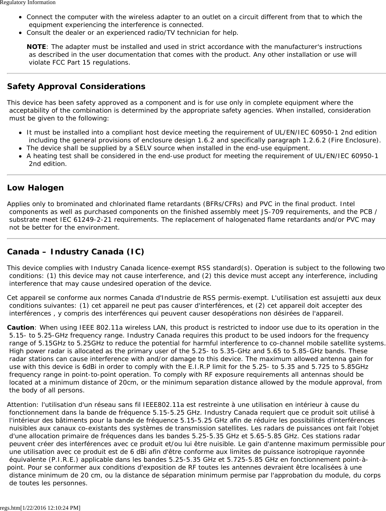 Regulatory Informationregs.htm[1/22/2016 12:10:24 PM]Connect the computer with the wireless adapter to an outlet on a circuit different from that to which the equipment experiencing the interference is connected.Consult the dealer or an experienced radio/TV technician for help.NOTE: The adapter must be installed and used in strict accordance with the manufacturer&apos;s instructions as described in the user documentation that comes with the product. Any other installation or use will violate FCC Part 15 regulations.Safety Approval ConsiderationsThis device has been safety approved as a component and is for use only in complete equipment where the acceptability of the combination is determined by the appropriate safety agencies. When installed, consideration must be given to the following:It must be installed into a compliant host device meeting the requirement of UL/EN/IEC 60950-1 2nd edition including the general provisions of enclosure design 1.6.2 and specifically paragraph 1.2.6.2 (Fire Enclosure).The device shall be supplied by a SELV source when installed in the end-use equipment.A heating test shall be considered in the end-use product for meeting the requirement of UL/EN/IEC 60950-1 2nd edition.Low HalogenApplies only to brominated and chlorinated flame retardants (BFRs/CFRs) and PVC in the final product. Intel components as well as purchased components on the finished assembly meet JS-709 requirements, and the PCB / substrate meet IEC 61249-2-21 requirements. The replacement of halogenated flame retardants and/or PVC may not be better for the environment.Canada – Industry Canada (IC)This device complies with Industry Canada licence-exempt RSS standard(s). Operation is subject to the following two conditions: (1) this device may not cause interference, and (2) this device must accept any interference, including interference that may cause undesired operation of the device.Cet appareil se conforme aux normes Canada d&apos;Industrie de RSS permis-exempt. L&apos;utilisation est assujetti aux deux conditions suivantes: (1) cet appareil ne peut pas causer d&apos;interférences, et (2) cet appareil doit accepter des interférences , y compris des interférences qui peuvent causer desopérations non désirées de l&apos;appareil.Caution: When using IEEE 802.11a wireless LAN, this product is restricted to indoor use due to its operation in the 5.15- to 5.25-GHz frequency range. Industry Canada requires this product to be used indoors for the frequency range of 5.15GHz to 5.25GHz to reduce the potential for harmful interference to co-channel mobile satellite systems. High power radar is allocated as the primary user of the 5.25- to 5.35-GHz and 5.65 to 5.85-GHz bands. These radar stations can cause interference with and/or damage to this device. The maximum allowed antenna gain for use with this device is 6dBi in order to comply with the E.I.R.P limit for the 5.25- to 5.35 and 5.725 to 5.85GHz frequency range in point-to-point operation. To comply with RF exposure requirements all antennas should be located at a minimum distance of 20cm, or the minimum separation distance allowed by the module approval, from the body of all persons.Attention: l&apos;utilisation d&apos;un réseau sans fil IEEE802.11a est restreinte à une utilisation en intérieur à cause du fonctionnement dans la bande de fréquence 5.15-5.25 GHz. Industry Canada requiert que ce produit soit utilisé à l&apos;intérieur des bâtiments pour la bande de fréquence 5.15-5.25 GHz afin de réduire les possibilités d&apos;interférences nuisibles aux canaux co-existants des systèmes de transmission satellites. Les radars de puissances ont fait l&apos;objet d&apos;une allocation primaire de fréquences dans les bandes 5.25-5.35 GHz et 5.65-5.85 GHz. Ces stations radar peuvent créer des interférences avec ce produit et/ou lui être nuisible. Le gain d&apos;antenne maximum permissible pour une utilisation avec ce produit est de 6 dBi afin d&apos;être conforme aux limites de puissance isotropique rayonnée équivalente (P.I.R.E.) applicable dans les bandes 5.25-5.35 GHz et 5.725-5.85 GHz en fonctionnement point-à-point. Pour se conformer aux conditions d&apos;exposition de RF toutes les antennes devraient être localisées à une distance minimum de 20 cm, ou la distance de séparation minimum permise par l&apos;approbation du module, du corps de toutes les personnes.