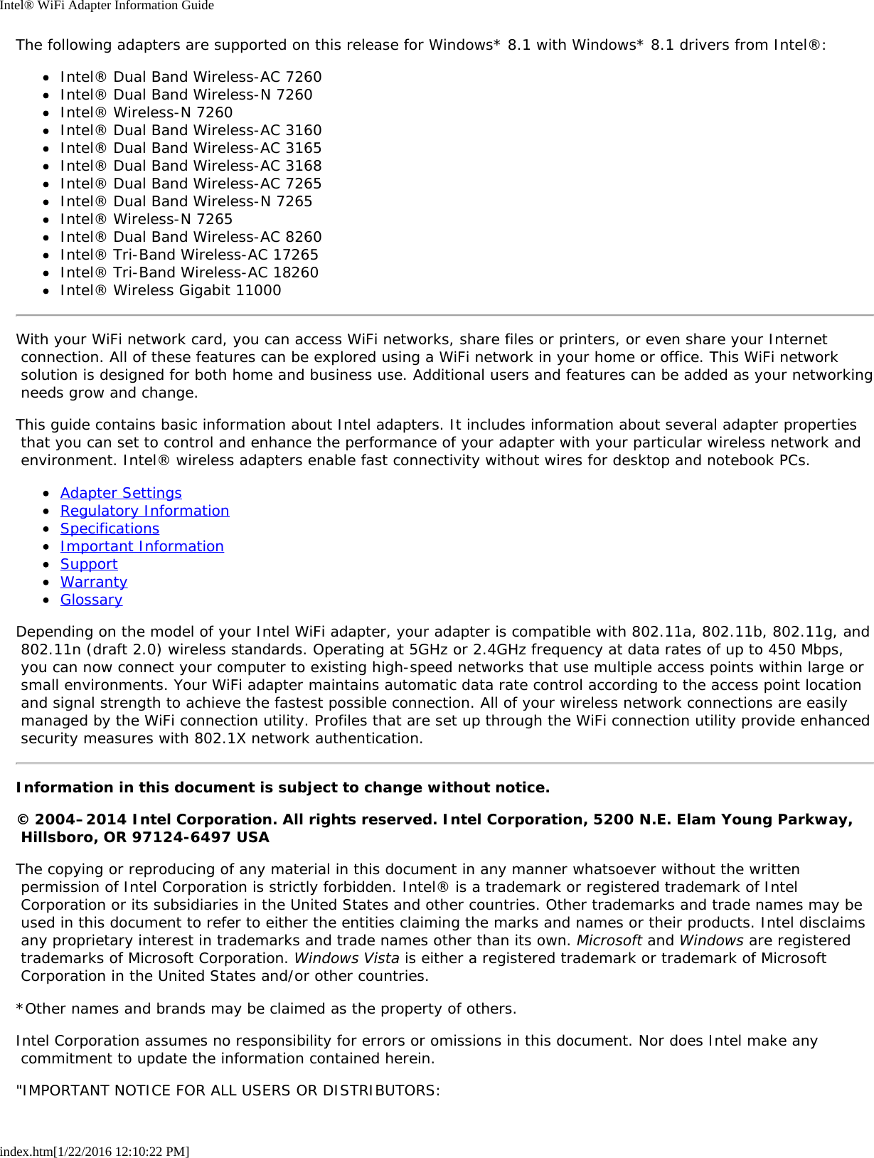 Intel® WiFi Adapter Information Guideindex.htm[1/22/2016 12:10:22 PM]The following adapters are supported on this release for Windows* 8.1 with Windows* 8.1 drivers from Intel®:Intel® Dual Band Wireless-AC 7260Intel® Dual Band Wireless-N 7260Intel® Wireless-N 7260Intel® Dual Band Wireless-AC 3160Intel® Dual Band Wireless-AC 3165Intel® Dual Band Wireless-AC 3168Intel® Dual Band Wireless-AC 7265Intel® Dual Band Wireless-N 7265Intel® Wireless-N 7265Intel® Dual Band Wireless-AC 8260Intel® Tri-Band Wireless-AC 17265Intel® Tri-Band Wireless-AC 18260Intel® Wireless Gigabit 11000With your WiFi network card, you can access WiFi networks, share files or printers, or even share your Internet connection. All of these features can be explored using a WiFi network in your home or office. This WiFi network solution is designed for both home and business use. Additional users and features can be added as your networking needs grow and change.This guide contains basic information about Intel adapters. It includes information about several adapter properties that you can set to control and enhance the performance of your adapter with your particular wireless network and environment. Intel® wireless adapters enable fast connectivity without wires for desktop and notebook PCs.Adapter SettingsRegulatory InformationSpecificationsImportant InformationSupportWarrantyGlossaryDepending on the model of your Intel WiFi adapter, your adapter is compatible with 802.11a, 802.11b, 802.11g, and 802.11n (draft 2.0) wireless standards. Operating at 5GHz or 2.4GHz frequency at data rates of up to 450 Mbps, you can now connect your computer to existing high-speed networks that use multiple access points within large or small environments. Your WiFi adapter maintains automatic data rate control according to the access point location and signal strength to achieve the fastest possible connection. All of your wireless network connections are easily managed by the WiFi connection utility. Profiles that are set up through the WiFi connection utility provide enhanced security measures with 802.1X network authentication.Information in this document is subject to change without notice.© 2004–2014 Intel Corporation. All rights reserved. Intel Corporation, 5200 N.E. Elam Young Parkway, Hillsboro, OR 97124-6497 USAThe copying or reproducing of any material in this document in any manner whatsoever without the written permission of Intel Corporation is strictly forbidden. Intel® is a trademark or registered trademark of Intel Corporation or its subsidiaries in the United States and other countries. Other trademarks and trade names may be used in this document to refer to either the entities claiming the marks and names or their products. Intel disclaims any proprietary interest in trademarks and trade names other than its own. Microsoft and Windows are registered trademarks of Microsoft Corporation. Windows Vista is either a registered trademark or trademark of Microsoft Corporation in the United States and/or other countries.*Other names and brands may be claimed as the property of others.Intel Corporation assumes no responsibility for errors or omissions in this document. Nor does Intel make any commitment to update the information contained herein.&quot;IMPORTANT NOTICE FOR ALL USERS OR DISTRIBUTORS: