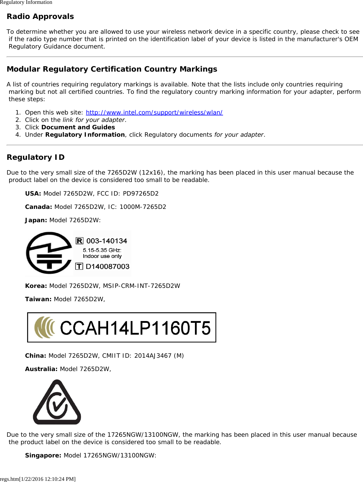 Regulatory Informationregs.htm[1/22/2016 12:10:24 PM]Radio ApprovalsTo determine whether you are allowed to use your wireless network device in a specific country, please check to see if the radio type number that is printed on the identification label of your device is listed in the manufacturer&apos;s OEM Regulatory Guidance document.Modular Regulatory Certification Country MarkingsA list of countries requiring regulatory markings is available. Note that the lists include only countries requiring marking but not all certified countries. To find the regulatory country marking information for your adapter, perform these steps:1.  Open this web site: http://www.intel.com/support/wireless/wlan/2.  Click on the link for your adapter.3.  Click Document and Guides4.  Under Regulatory Information, click Regulatory documents for your adapter.Regulatory IDDue to the very small size of the 7265D2W (12x16), the marking has been placed in this user manual because the product label on the device is considered too small to be readable.USA: Model 7265D2W, FCC ID: PD97265D2Canada: Model 7265D2W, IC: 1000M-7265D2Japan: Model 7265D2W:Korea: Model 7265D2W, MSIP-CRM-INT-7265D2WTaiwan: Model 7265D2W,China: Model 7265D2W, CMIIT ID: 2014AJ3467 (M)Australia: Model 7265D2W,Due to the very small size of the 17265NGW/13100NGW, the marking has been placed in this user manual because the product label on the device is considered too small to be readable.Singapore: Model 17265NGW/13100NGW: