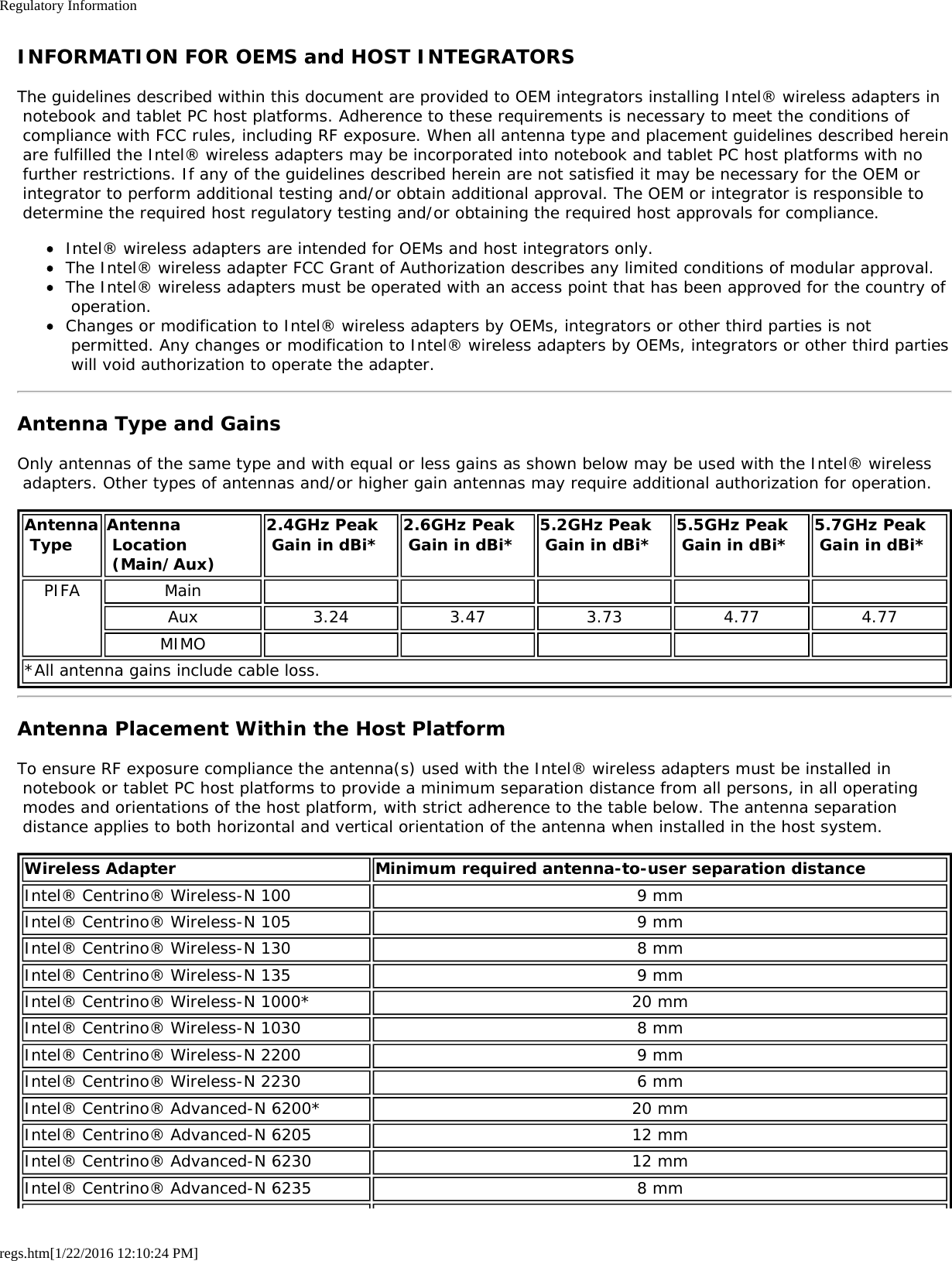 Regulatory Informationregs.htm[1/22/2016 12:10:24 PM]INFORMATION FOR OEMS and HOST INTEGRATORSThe guidelines described within this document are provided to OEM integrators installing Intel® wireless adapters in notebook and tablet PC host platforms. Adherence to these requirements is necessary to meet the conditions of compliance with FCC rules, including RF exposure. When all antenna type and placement guidelines described herein are fulfilled the Intel® wireless adapters may be incorporated into notebook and tablet PC host platforms with no further restrictions. If any of the guidelines described herein are not satisfied it may be necessary for the OEM or integrator to perform additional testing and/or obtain additional approval. The OEM or integrator is responsible to determine the required host regulatory testing and/or obtaining the required host approvals for compliance.Intel® wireless adapters are intended for OEMs and host integrators only.The Intel® wireless adapter FCC Grant of Authorization describes any limited conditions of modular approval.The Intel® wireless adapters must be operated with an access point that has been approved for the country of operation.Changes or modification to Intel® wireless adapters by OEMs, integrators or other third parties is not permitted. Any changes or modification to Intel® wireless adapters by OEMs, integrators or other third parties will void authorization to operate the adapter.Antenna Type and GainsOnly antennas of the same type and with equal or less gains as shown below may be used with the Intel® wireless adapters. Other types of antennas and/or higher gain antennas may require additional authorization for operation.Antenna Type Antenna Location (Main/Aux)2.4GHz Peak Gain in dBi* 2.6GHz Peak Gain in dBi* 5.2GHz Peak Gain in dBi* 5.5GHz Peak Gain in dBi* 5.7GHz Peak Gain in dBi*PIFA MainAux 3.24 3.47 3.73 4.77 4.77MIMO*All antenna gains include cable loss.Antenna Placement Within the Host PlatformTo ensure RF exposure compliance the antenna(s) used with the Intel® wireless adapters must be installed in notebook or tablet PC host platforms to provide a minimum separation distance from all persons, in all operating modes and orientations of the host platform, with strict adherence to the table below. The antenna separation distance applies to both horizontal and vertical orientation of the antenna when installed in the host system.Wireless Adapter Minimum required antenna-to-user separation distanceIntel® Centrino® Wireless-N 100 9 mmIntel® Centrino® Wireless-N 105 9 mmIntel® Centrino® Wireless-N 130 8 mmIntel® Centrino® Wireless-N 135 9 mmIntel® Centrino® Wireless-N 1000* 20 mmIntel® Centrino® Wireless-N 1030 8 mmIntel® Centrino® Wireless-N 2200 9 mmIntel® Centrino® Wireless-N 2230 6 mmIntel® Centrino® Advanced-N 6200* 20 mmIntel® Centrino® Advanced-N 6205 12 mmIntel® Centrino® Advanced-N 6230 12 mmIntel® Centrino® Advanced-N 6235 8 mm