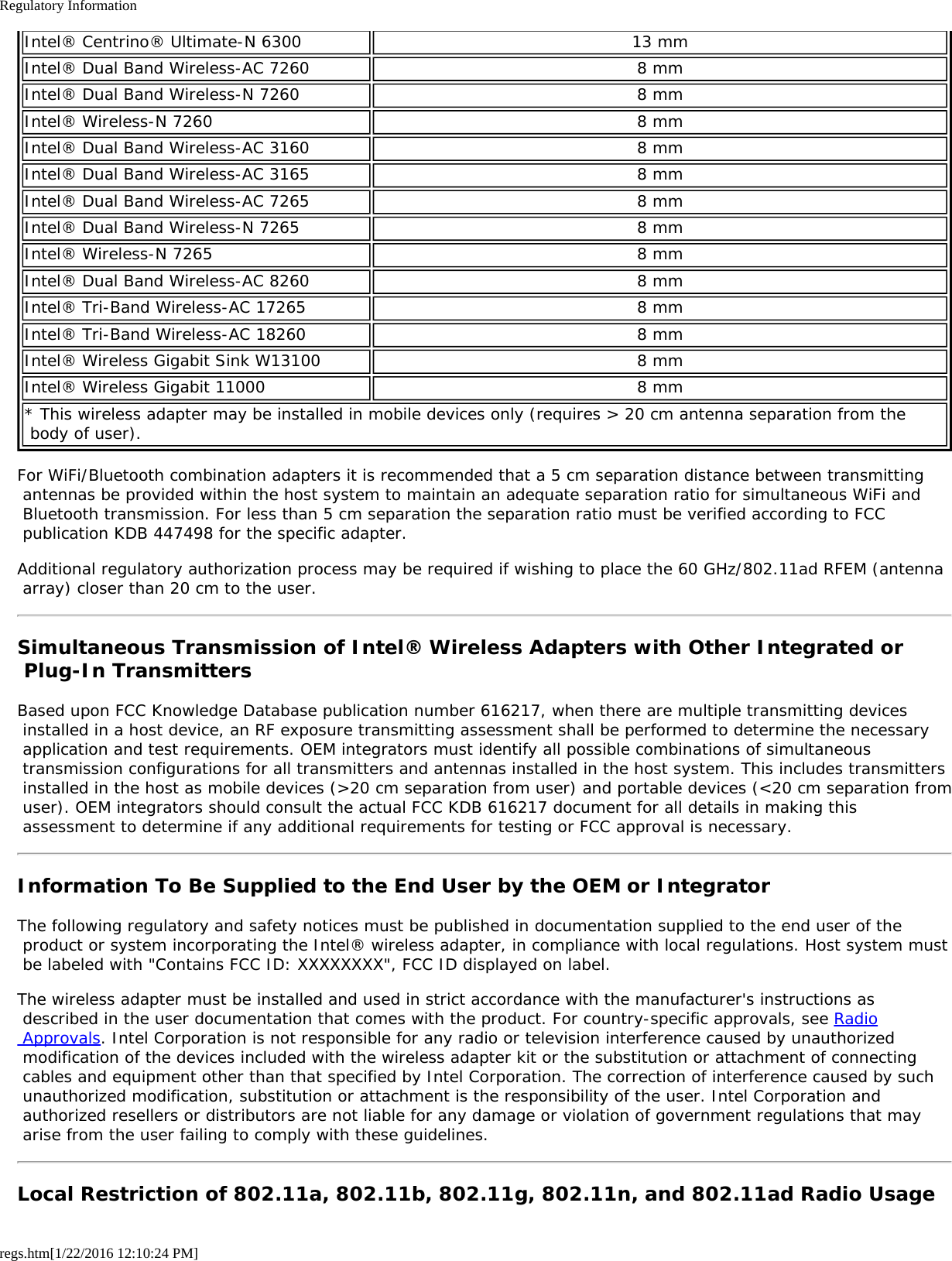 Regulatory Informationregs.htm[1/22/2016 12:10:24 PM]Intel® Centrino® Ultimate-N 6300 13 mmIntel® Dual Band Wireless-AC 7260 8 mmIntel® Dual Band Wireless-N 7260 8 mmIntel® Wireless-N 7260 8 mmIntel® Dual Band Wireless-AC 3160 8 mmIntel® Dual Band Wireless-AC 3165 8 mmIntel® Dual Band Wireless-AC 7265 8 mmIntel® Dual Band Wireless-N 7265 8 mmIntel® Wireless-N 7265 8 mmIntel® Dual Band Wireless-AC 8260 8 mmIntel® Tri-Band Wireless-AC 17265 8 mmIntel® Tri-Band Wireless-AC 18260 8 mmIntel® Wireless Gigabit Sink W13100 8 mmIntel® Wireless Gigabit 11000 8 mm* This wireless adapter may be installed in mobile devices only (requires &gt; 20 cm antenna separation from the body of user).For WiFi/Bluetooth combination adapters it is recommended that a 5 cm separation distance between transmitting antennas be provided within the host system to maintain an adequate separation ratio for simultaneous WiFi and Bluetooth transmission. For less than 5 cm separation the separation ratio must be verified according to FCC publication KDB 447498 for the specific adapter.Additional regulatory authorization process may be required if wishing to place the 60 GHz/802.11ad RFEM (antenna array) closer than 20 cm to the user.Simultaneous Transmission of Intel® Wireless Adapters with Other Integrated or Plug-In TransmittersBased upon FCC Knowledge Database publication number 616217, when there are multiple transmitting devices installed in a host device, an RF exposure transmitting assessment shall be performed to determine the necessary application and test requirements. OEM integrators must identify all possible combinations of simultaneous transmission configurations for all transmitters and antennas installed in the host system. This includes transmitters installed in the host as mobile devices (&gt;20 cm separation from user) and portable devices (&lt;20 cm separation from user). OEM integrators should consult the actual FCC KDB 616217 document for all details in making this assessment to determine if any additional requirements for testing or FCC approval is necessary.Information To Be Supplied to the End User by the OEM or IntegratorThe following regulatory and safety notices must be published in documentation supplied to the end user of the product or system incorporating the Intel® wireless adapter, in compliance with local regulations. Host system must be labeled with &quot;Contains FCC ID: XXXXXXXX&quot;, FCC ID displayed on label.The wireless adapter must be installed and used in strict accordance with the manufacturer&apos;s instructions as described in the user documentation that comes with the product. For country-specific approvals, see Radio Approvals. Intel Corporation is not responsible for any radio or television interference caused by unauthorized modification of the devices included with the wireless adapter kit or the substitution or attachment of connecting cables and equipment other than that specified by Intel Corporation. The correction of interference caused by such unauthorized modification, substitution or attachment is the responsibility of the user. Intel Corporation and authorized resellers or distributors are not liable for any damage or violation of government regulations that may arise from the user failing to comply with these guidelines.Local Restriction of 802.11a, 802.11b, 802.11g, 802.11n, and 802.11ad Radio Usage