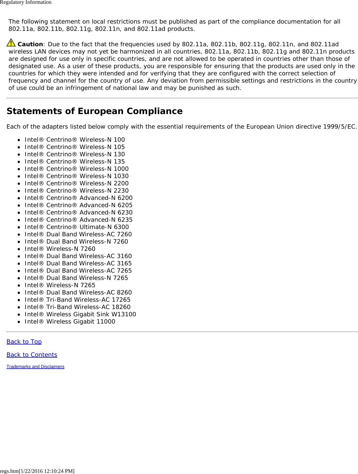 Regulatory Informationregs.htm[1/22/2016 12:10:24 PM] The following statement on local restrictions must be published as part of the compliance documentation for all 802.11a, 802.11b, 802.11g, 802.11n, and 802.11ad products. Caution: Due to the fact that the frequencies used by 802.11a, 802.11b, 802.11g, 802.11n, and 802.11ad wireless LAN devices may not yet be harmonized in all countries, 802.11a, 802.11b, 802.11g and 802.11n products are designed for use only in specific countries, and are not allowed to be operated in countries other than those of designated use. As a user of these products, you are responsible for ensuring that the products are used only in the countries for which they were intended and for verifying that they are configured with the correct selection of frequency and channel for the country of use. Any deviation from permissible settings and restrictions in the country of use could be an infringement of national law and may be punished as such.Statements of European ComplianceEach of the adapters listed below comply with the essential requirements of the European Union directive 1999/5/EC.Intel® Centrino® Wireless-N 100Intel® Centrino® Wireless-N 105Intel® Centrino® Wireless-N 130Intel® Centrino® Wireless-N 135Intel® Centrino® Wireless-N 1000Intel® Centrino® Wireless-N 1030Intel® Centrino® Wireless-N 2200Intel® Centrino® Wireless-N 2230Intel® Centrino® Advanced-N 6200Intel® Centrino® Advanced-N 6205Intel® Centrino® Advanced-N 6230Intel® Centrino® Advanced-N 6235Intel® Centrino® Ultimate-N 6300Intel® Dual Band Wireless-AC 7260Intel® Dual Band Wireless-N 7260Intel® Wireless-N 7260Intel® Dual Band Wireless-AC 3160Intel® Dual Band Wireless-AC 3165Intel® Dual Band Wireless-AC 7265Intel® Dual Band Wireless-N 7265Intel® Wireless-N 7265Intel® Dual Band Wireless-AC 8260Intel® Tri-Band Wireless-AC 17265Intel® Tri-Band Wireless-AC 18260Intel® Wireless Gigabit Sink W13100Intel® Wireless Gigabit 11000Back to TopBack to ContentsTrademarks and Disclaimers