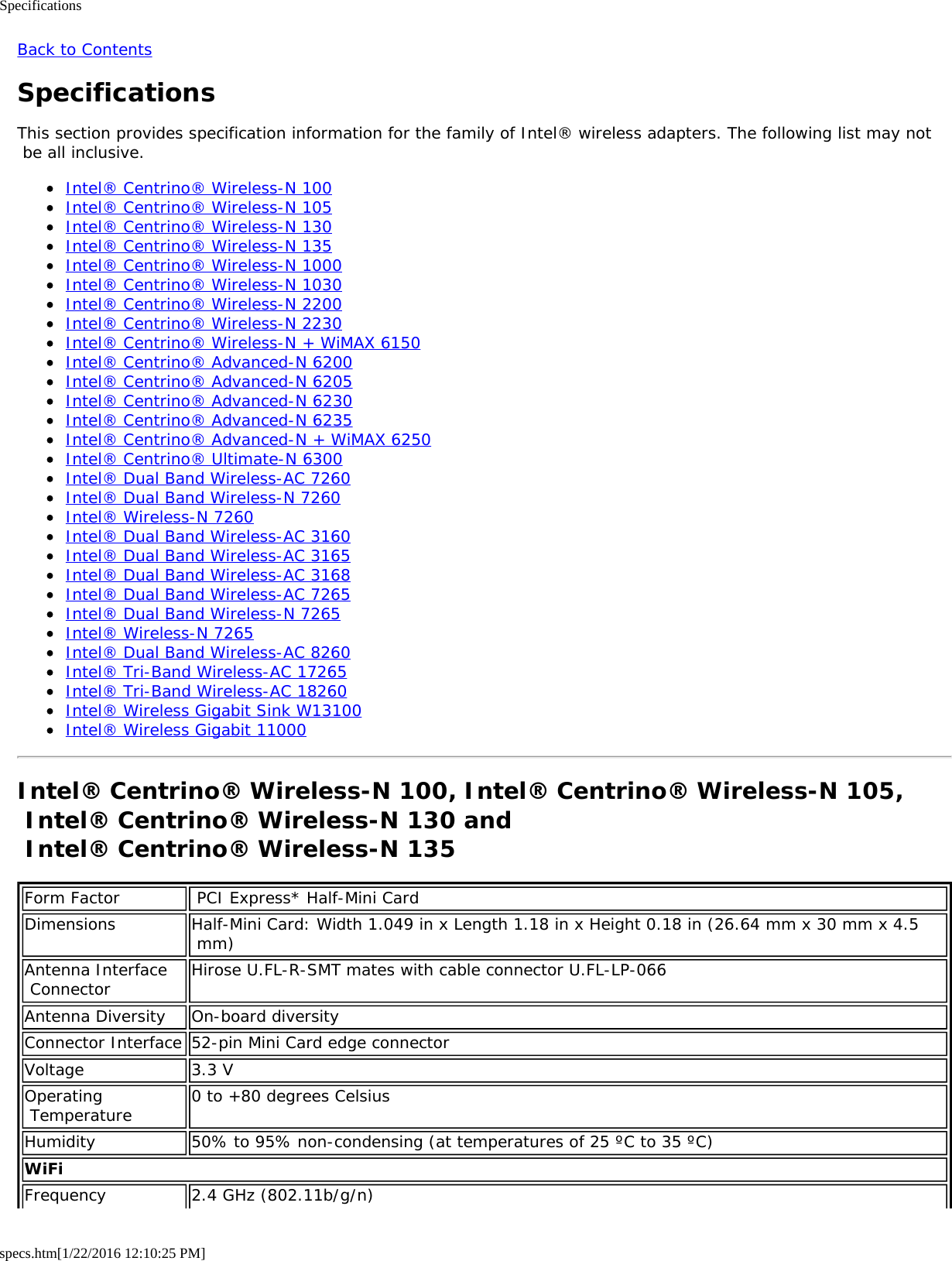Specificationsspecs.htm[1/22/2016 12:10:25 PM]Back to ContentsSpecificationsThis section provides specification information for the family of Intel® wireless adapters. The following list may not be all inclusive.Intel® Centrino® Wireless-N 100Intel® Centrino® Wireless-N 105Intel® Centrino® Wireless-N 130Intel® Centrino® Wireless-N 135Intel® Centrino® Wireless-N 1000Intel® Centrino® Wireless-N 1030Intel® Centrino® Wireless-N 2200Intel® Centrino® Wireless-N 2230Intel® Centrino® Wireless-N + WiMAX 6150Intel® Centrino® Advanced-N 6200Intel® Centrino® Advanced-N 6205Intel® Centrino® Advanced-N 6230Intel® Centrino® Advanced-N 6235Intel® Centrino® Advanced-N + WiMAX 6250Intel® Centrino® Ultimate-N 6300Intel® Dual Band Wireless-AC 7260Intel® Dual Band Wireless-N 7260Intel® Wireless-N 7260Intel® Dual Band Wireless-AC 3160Intel® Dual Band Wireless-AC 3165Intel® Dual Band Wireless-AC 3168Intel® Dual Band Wireless-AC 7265Intel® Dual Band Wireless-N 7265Intel® Wireless-N 7265Intel® Dual Band Wireless-AC 8260Intel® Tri-Band Wireless-AC 17265Intel® Tri-Band Wireless-AC 18260Intel® Wireless Gigabit Sink W13100Intel® Wireless Gigabit 11000Intel® Centrino® Wireless-N 100, Intel® Centrino® Wireless-N 105, Intel® Centrino® Wireless-N 130 and  Intel® Centrino® Wireless-N 135Form Factor  PCI Express* Half-Mini CardDimensions Half-Mini Card: Width 1.049 in x Length 1.18 in x Height 0.18 in (26.64 mm x 30 mm x 4.5 mm)Antenna Interface Connector Hirose U.FL-R-SMT mates with cable connector U.FL-LP-066Antenna Diversity On-board diversityConnector Interface 52-pin Mini Card edge connectorVoltage 3.3 VOperating Temperature 0 to +80 degrees CelsiusHumidity 50% to 95% non-condensing (at temperatures of 25 ºC to 35 ºC)WiFiFrequency 2.4 GHz (802.11b/g/n)