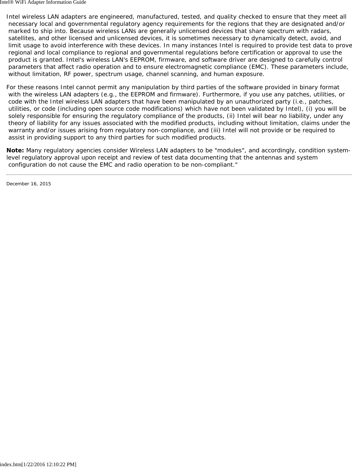 Intel® WiFi Adapter Information Guideindex.htm[1/22/2016 12:10:22 PM]Intel wireless LAN adapters are engineered, manufactured, tested, and quality checked to ensure that they meet all necessary local and governmental regulatory agency requirements for the regions that they are designated and/or marked to ship into. Because wireless LANs are generally unlicensed devices that share spectrum with radars, satellites, and other licensed and unlicensed devices, it is sometimes necessary to dynamically detect, avoid, and limit usage to avoid interference with these devices. In many instances Intel is required to provide test data to prove regional and local compliance to regional and governmental regulations before certification or approval to use the product is granted. Intel&apos;s wireless LAN&apos;s EEPROM, firmware, and software driver are designed to carefully control parameters that affect radio operation and to ensure electromagnetic compliance (EMC). These parameters include, without limitation, RF power, spectrum usage, channel scanning, and human exposure.For these reasons Intel cannot permit any manipulation by third parties of the software provided in binary format with the wireless LAN adapters (e.g., the EEPROM and firmware). Furthermore, if you use any patches, utilities, or code with the Intel wireless LAN adapters that have been manipulated by an unauthorized party (i.e., patches, utilities, or code (including open source code modifications) which have not been validated by Intel), (i) you will be solely responsible for ensuring the regulatory compliance of the products, (ii) Intel will bear no liability, under any theory of liability for any issues associated with the modified products, including without limitation, claims under the warranty and/or issues arising from regulatory non-compliance, and (iii) Intel will not provide or be required to assist in providing support to any third parties for such modified products.Note: Many regulatory agencies consider Wireless LAN adapters to be &quot;modules&quot;, and accordingly, condition system-level regulatory approval upon receipt and review of test data documenting that the antennas and system configuration do not cause the EMC and radio operation to be non-compliant.&quot;December 16, 2015