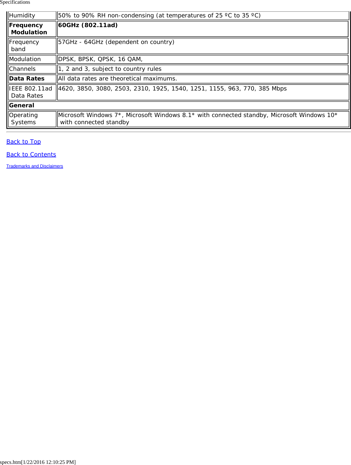 Specificationsspecs.htm[1/22/2016 12:10:25 PM]Humidity 50% to 90% RH non-condensing (at temperatures of 25 ºC to 35 ºC)Frequency Modulation 60GHz (802.11ad)Frequency band 57GHz - 64GHz (dependent on country)Modulation DPSK, BPSK, QPSK, 16 QAM,Channels 1, 2 and 3, subject to country rulesData Rates All data rates are theoretical maximums.IEEE 802.11ad Data Rates 4620, 3850, 3080, 2503, 2310, 1925, 1540, 1251, 1155, 963, 770, 385 MbpsGeneralOperating Systems Microsoft Windows 7*, Microsoft Windows 8.1* with connected standby, Microsoft Windows 10* with connected standbyBack to TopBack to ContentsTrademarks and Disclaimers