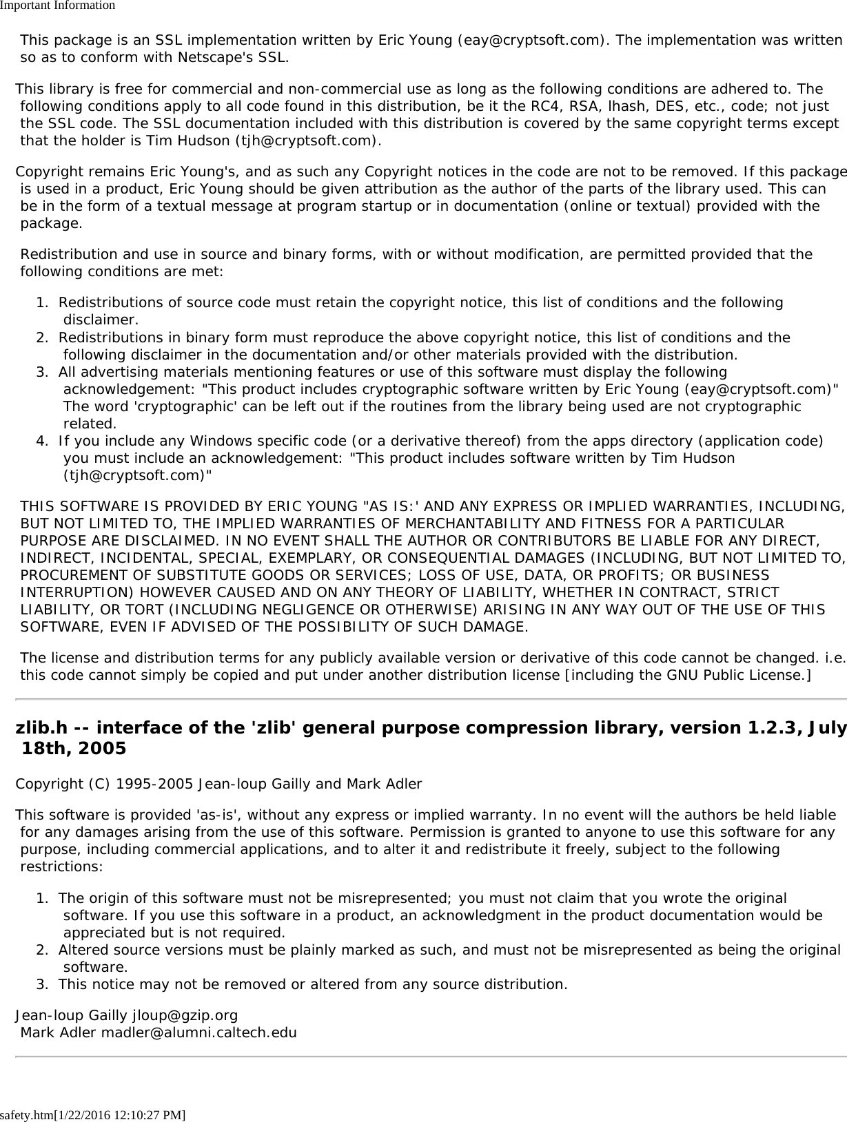 Important Informationsafety.htm[1/22/2016 12:10:27 PM] This package is an SSL implementation written by Eric Young (eay@cryptsoft.com). The implementation was written so as to conform with Netscape&apos;s SSL.This library is free for commercial and non-commercial use as long as the following conditions are adhered to. The following conditions apply to all code found in this distribution, be it the RC4, RSA, lhash, DES, etc., code; not just the SSL code. The SSL documentation included with this distribution is covered by the same copyright terms except that the holder is Tim Hudson (tjh@cryptsoft.com).Copyright remains Eric Young&apos;s, and as such any Copyright notices in the code are not to be removed. If this package is used in a product, Eric Young should be given attribution as the author of the parts of the library used. This can be in the form of a textual message at program startup or in documentation (online or textual) provided with the package. Redistribution and use in source and binary forms, with or without modification, are permitted provided that the following conditions are met:1.  Redistributions of source code must retain the copyright notice, this list of conditions and the following disclaimer.2.  Redistributions in binary form must reproduce the above copyright notice, this list of conditions and the following disclaimer in the documentation and/or other materials provided with the distribution.3.  All advertising materials mentioning features or use of this software must display the following acknowledgement: &quot;This product includes cryptographic software written by Eric Young (eay@cryptsoft.com)&quot; The word &apos;cryptographic&apos; can be left out if the routines from the library being used are not cryptographic related.4.  If you include any Windows specific code (or a derivative thereof) from the apps directory (application code) you must include an acknowledgement: &quot;This product includes software written by Tim Hudson (tjh@cryptsoft.com)&quot; THIS SOFTWARE IS PROVIDED BY ERIC YOUNG &quot;AS IS:&apos; AND ANY EXPRESS OR IMPLIED WARRANTIES, INCLUDING, BUT NOT LIMITED TO, THE IMPLIED WARRANTIES OF MERCHANTABILITY AND FITNESS FOR A PARTICULAR PURPOSE ARE DISCLAIMED. IN NO EVENT SHALL THE AUTHOR OR CONTRIBUTORS BE LIABLE FOR ANY DIRECT, INDIRECT, INCIDENTAL, SPECIAL, EXEMPLARY, OR CONSEQUENTIAL DAMAGES (INCLUDING, BUT NOT LIMITED TO, PROCUREMENT OF SUBSTITUTE GOODS OR SERVICES; LOSS OF USE, DATA, OR PROFITS; OR BUSINESS INTERRUPTION) HOWEVER CAUSED AND ON ANY THEORY OF LIABILITY, WHETHER IN CONTRACT, STRICT LIABILITY, OR TORT (INCLUDING NEGLIGENCE OR OTHERWISE) ARISING IN ANY WAY OUT OF THE USE OF THIS SOFTWARE, EVEN IF ADVISED OF THE POSSIBILITY OF SUCH DAMAGE. The license and distribution terms for any publicly available version or derivative of this code cannot be changed. i.e. this code cannot simply be copied and put under another distribution license [including the GNU Public License.]zlib.h -- interface of the &apos;zlib&apos; general purpose compression library, version 1.2.3, July 18th, 2005Copyright (C) 1995-2005 Jean-loup Gailly and Mark AdlerThis software is provided &apos;as-is&apos;, without any express or implied warranty. In no event will the authors be held liable for any damages arising from the use of this software. Permission is granted to anyone to use this software for any purpose, including commercial applications, and to alter it and redistribute it freely, subject to the following restrictions:1.  The origin of this software must not be misrepresented; you must not claim that you wrote the original software. If you use this software in a product, an acknowledgment in the product documentation would be appreciated but is not required.2.  Altered source versions must be plainly marked as such, and must not be misrepresented as being the original software.3.  This notice may not be removed or altered from any source distribution.Jean-loup Gailly jloup@gzip.org Mark Adler madler@alumni.caltech.edu