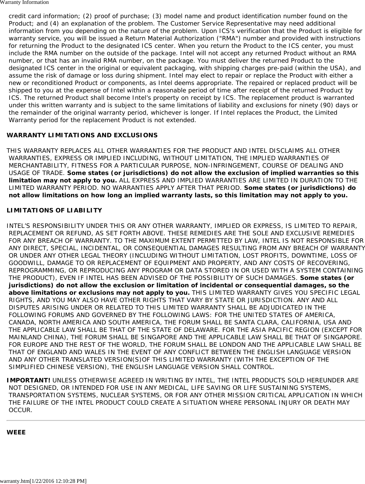Warranty Informationwarranty.htm[1/22/2016 12:10:28 PM] credit card information; (2) proof of purchase; (3) model name and product identification number found on the Product; and (4) an explanation of the problem. The Customer Service Representative may need additional information from you depending on the nature of the problem. Upon ICS&apos;s verification that the Product is eligible for warranty service, you will be issued a Return Material Authorization (&quot;RMA&quot;) number and provided with instructions for returning the Product to the designated ICS center. When you return the Product to the ICS center, you must include the RMA number on the outside of the package. Intel will not accept any returned Product without an RMA number, or that has an invalid RMA number, on the package. You must deliver the returned Product to the designated ICS center in the original or equivalent packaging, with shipping charges pre-paid (within the USA), and assume the risk of damage or loss during shipment. Intel may elect to repair or replace the Product with either a new or reconditioned Product or components, as Intel deems appropriate. The repaired or replaced product will be shipped to you at the expense of Intel within a reasonable period of time after receipt of the returned Product by ICS. The returned Product shall become Intel’s property on receipt by ICS. The replacement product is warranted under this written warranty and is subject to the same limitations of liability and exclusions for ninety (90) days or the remainder of the original warranty period, whichever is longer. If Intel replaces the Product, the Limited Warranty period for the replacement Product is not extended.WARRANTY LIMITATIONS AND EXCLUSIONSTHIS WARRANTY REPLACES ALL OTHER WARRANTIES FOR THE PRODUCT AND INTEL DISCLAIMS ALL OTHER WARRANTIES, EXPRESS OR IMPLIED INCLUDING, WITHOUT LIMITATION, THE IMPLIED WARRANTIES OF MERCHANTABILITY, FITNESS FOR A PARTICULAR PURPOSE, NON-INFRINGEMENT, COURSE OF DEALING AND USAGE OF TRADE. Some states (or jurisdictions) do not allow the exclusion of implied warranties so this limitation may not apply to you. ALL EXPRESS AND IMPLIED WARRANTIES ARE LIMITED IN DURATION TO THE LIMITED WARRANTY PERIOD. NO WARRANTIES APPLY AFTER THAT PERIOD. Some states (or jurisdictions) do not allow limitations on how long an implied warranty lasts, so this limitation may not apply to you.LIMITATIONS OF LIABILITYINTEL’S RESPONSIBILITY UNDER THIS OR ANY OTHER WARRANTY, IMPLIED OR EXPRESS, IS LIMITED TO REPAIR, REPLACEMENT OR REFUND, AS SET FORTH ABOVE. THESE REMEDIES ARE THE SOLE AND EXCLUSIVE REMEDIES FOR ANY BREACH OF WARRANTY. TO THE MAXIMUM EXTENT PERMITTED BY LAW, INTEL IS NOT RESPONSIBLE FOR ANY DIRECT, SPECIAL, INCIDENTAL, OR CONSEQUENTIAL DAMAGES RESULTING FROM ANY BREACH OF WARRANTY OR UNDER ANY OTHER LEGAL THEORY (INCLUDING WITHOUT LIMITATION, LOST PROFITS, DOWNTIME, LOSS OF GOODWILL, DAMAGE TO OR REPLACEMENT OF EQUIPMENT AND PROPERTY, AND ANY COSTS OF RECOVERING, REPROGRAMMING, OR REPRODUCING ANY PROGRAM OR DATA STORED IN OR USED WITH A SYSTEM CONTAINING THE PRODUCT), EVEN IF INTEL HAS BEEN ADVISED OF THE POSSIBILITY OF SUCH DAMAGES. Some states (or jurisdictions) do not allow the exclusion or limitation of incidental or consequential damages, so the above limitations or exclusions may not apply to you. THIS LIMITED WARRANTY GIVES YOU SPECIFIC LEGAL RIGHTS, AND YOU MAY ALSO HAVE OTHER RIGHTS THAT VARY BY STATE OR JURISDICTION. ANY AND ALL DISPUTES ARISING UNDER OR RELATED TO THIS LIMITED WARRANTY SHALL BE ADJUDICATED IN THE FOLLOWING FORUMS AND GOVERNED BY THE FOLLOWING LAWS: FOR THE UNITED STATES OF AMERICA, CANADA, NORTH AMERICA AND SOUTH AMERICA, THE FORUM SHALL BE SANTA CLARA, CALIFORNIA, USA AND THE APPLICABLE LAW SHALL BE THAT OF THE STATE OF DELAWARE. FOR THE ASIA PACIFIC REGION (EXCEPT FOR MAINLAND CHINA), THE FORUM SHALL BE SINGAPORE AND THE APPLICABLE LAW SHALL BE THAT OF SINGAPORE. FOR EUROPE AND THE REST OF THE WORLD, THE FORUM SHALL BE LONDON AND THE APPLICABLE LAW SHALL BE THAT OF ENGLAND AND WALES IN THE EVENT OF ANY CONFLICT BETWEEN THE ENGLISH LANGUAGE VERSION AND ANY OTHER TRANSLATED VERSION(S)OF THIS LIMITED WARRANTY (WITH THE EXCEPTION OF THE SIMPLIFIED CHINESE VERSION), THE ENGLISH LANGUAGE VERSION SHALL CONTROL.IMPORTANT! UNLESS OTHERWISE AGREED IN WRITING BY INTEL, THE INTEL PRODUCTS SOLD HEREUNDER ARE NOT DESIGNED, OR INTENDED FOR USE IN ANY MEDICAL, LIFE SAVING OR LIFE SUSTAINING SYSTEMS, TRANSPORTATION SYSTEMS, NUCLEAR SYSTEMS, OR FOR ANY OTHER MISSION CRITICAL APPLICATION IN WHICH THE FAILURE OF THE INTEL PRODUCT COULD CREATE A SITUATION WHERE PERSONAL INJURY OR DEATH MAY OCCUR.WEEE